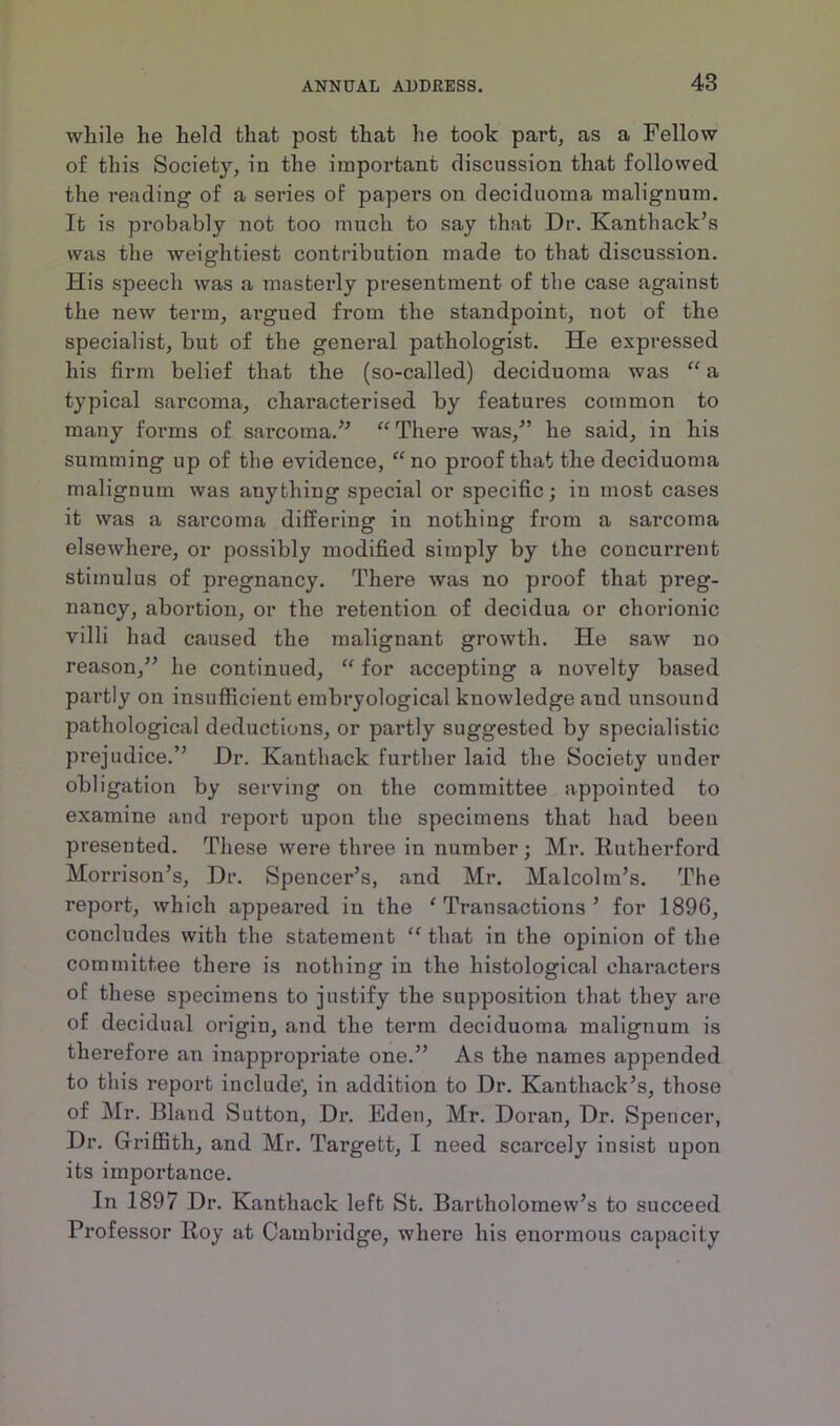 wliile he held that post that he took part, as a Fellow of this Society, in the important discussion that followed the reading of a series of papers on deciduoma malignum. It is probably not too much to say that Dr. Kanthack’s was the weightiest contribution made to that discussion. His speech was a masterly presentment of the case against the new term, argued from the standpoint, not of the specialist, but of the general pathologist. He expressed his firm belief that the (so-called) deciduoma was “ a typical sarcoma, characterised by features common to many forms of sarcoma.” “ There was/’ he said, in his summing up of the evidence, “no proof that the deciduoma malignum was anything special or specific; in most cases it was a sarcoma differing in nothing from a sarcoma elsewhere, or possibly modified simply by the concurrent stimulus of pregnancy. There was no proof that preg- nancy, abortion, or the retention of decidua or chorionic villi had caused the malignant growth. He saw no reason,” he continued, “ for accepting a novelty based partly on insufficient embryological knowledge and unsound pathological deductions, or partly suggested by specialistic prejudice.” Dr. Kanthack further laid the Society under obligation by serving on the committee appointed to examine and report upon the specimens that had been presented. These were three in number; Mr. Rutherford Morrison’s, Dr. Spencer’s, and Mr. Malcolm’s. The report, which appeared in the ‘Transactions’ for 189G, concludes with the statement “ that in the opinion of the committee there is nothing in the histological characters of these specimens to justify the supposition that they are of decidual origin, and the term deciduoma malignum is therefore an inappropriate one.” As the names appended to this report include', in addition to Dr. Kanthack’s, those of Mr. Bland Sutton, Dr. Fjden, Mr. Doran, Dr. Spencer, Dr. Griffith, and Mr. Targett, I need scarcely insist upon its importance. In 1897 Dr. Kanthack left St. Bartholomew’s to succeed Professor Roy at Cambridge, where his enormous capacity