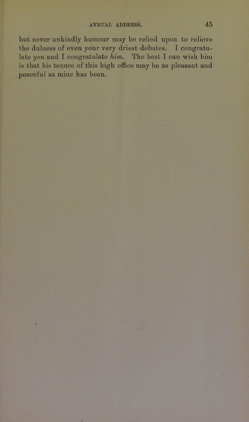 but never unkindly humour may be relied upon to relieve the dulness of even your very driest debates. I congratu- late you and I congratulate him. The best I can wish him is that his tenure of this high office may be as pleasant and peaceful as mine has been.