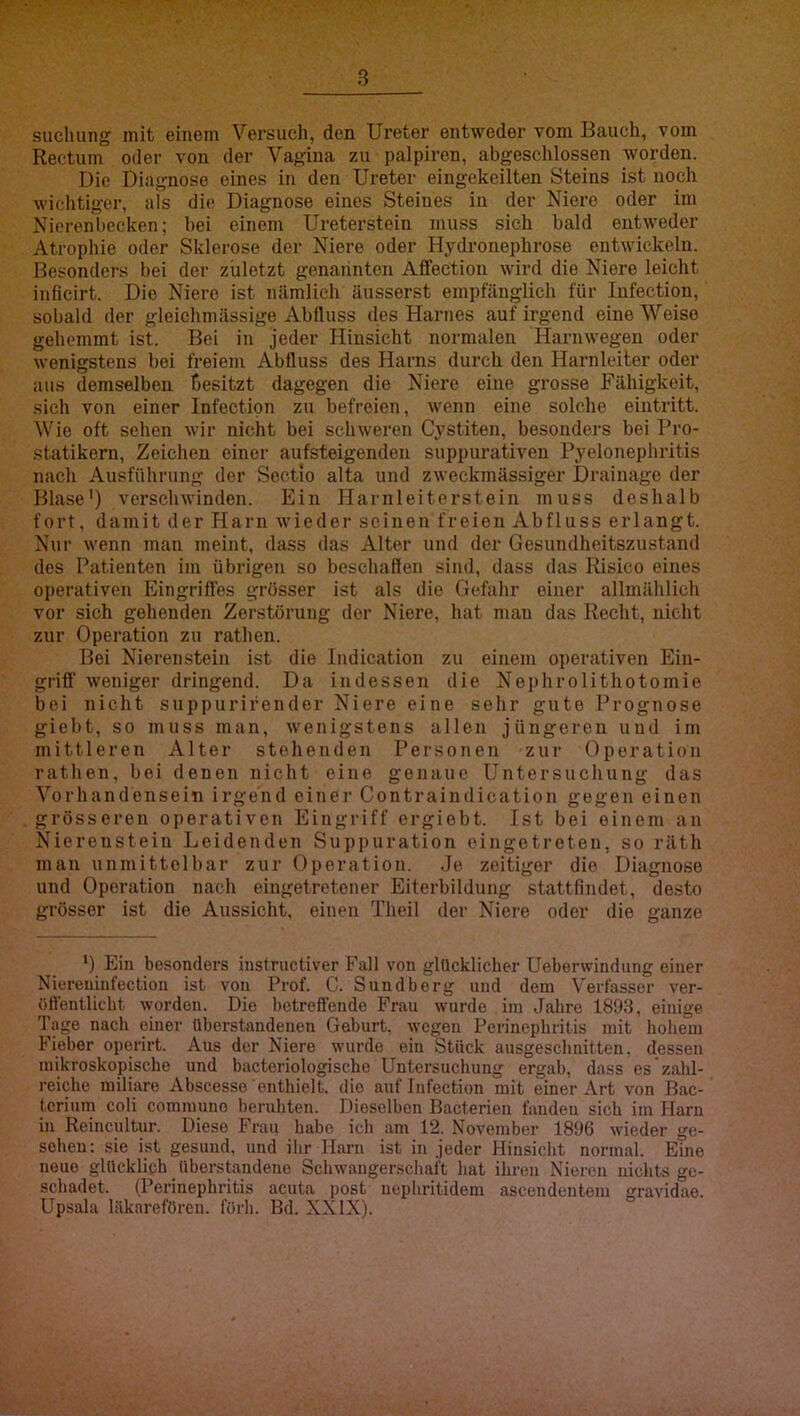 sucluing mit einem Versuch, den Ureter entweder vom Bauch, vom Rectum oder von der Vagina 7ai palpiren, abgeschlossen worden. Die Diagnose eines in den Ureter eingekeilten Steins ist noch wichtiger, als die Diagnose eines Steines in der Niere oder im Nierenbecken; bei eineni Ureterstein muss sich bald entweder Atrophie oder Sklerose der Niere oder Hydronephrose entwickeln. Besonders bei der zuletzt genannten Affection wird die Niere leicht inficirt. Die Niere ist nämlich äusserst empfänglich für Infection, sobald der gleichmässige Abfluss des Harnes auf irgend eine Weise gehemmt ist. Bei in jeder Hinsicht normalen Harnwegen oder wenigstens bei freiem Abfluss des Harns durch den Harnleiter oder aus demselben besitzt dagegen die Niere eine grosse Fähigkeit, sich von einer Infection zu befreien, wenn eine solche eintritt. Wie oft sehen wir nicht bei schweren Cystiten, besonders bei Pro- statikern, Zeichen einer aufsteigenden suppurativen Pyelonephritis nach Ausfühning der Sectio alta und zweckmässiger Drainage der Blase') verschwinden. Ein Harn lei torstein muss deshalb fort, damit der Harn wieder seinen freien Abfluss erlangt. Nur wenn man meint, dass das Alter und der Gesundheitszustand des Patienten im übrigen so beschaffen sind, dass das Risico eines operativen Eingriffes grösser ist als die Gefahr einer allmählich vor sich gehenden Zerstörung der Niere, hat mau das Recht, nicht zur Operation zu rathen. Bei Nierenstein ist die Indication zu einem operativen Ein- griff weniger dringend. Da indessen die Nei)hrolithotomie bei nicht suppurifender Niere eine sehr gute Prognose giebt, so muss man, wenigstens allen jüngeren uud im mittleren Alter stehenden Personen zur Operation rathen, bei denen nicht eine genaue Untersuchung das Vorhandensein irgend einer Contraindication gegen einen grösseren operativen Eingriff ergiebt. Ist bei einem an EHerenstein Leidenden Suppuration eingetroten, so räth man unmittelbar zur Operation. Je zeitiger die Diagnose uud Operation nach eingetretener Eiterbildung stattfindet, desto grösser ist die Aussicht, einen Theil der Niere oder die ganze ') Ein besonders instructiver Fall von glücklicher Ueberwindung einer Niereuinfection ist von Prof. C. Sundberg und dem V'erlasser ver- öffentlicht worden. Die betreffende Frau wurde im Jahre 1893, einige Tage nacli einer Uberstandeuen Geburt, wegen Perinephritis mit holiem Fieber operirt. Aus der Niere wurde ein Stück ausgeschnitten, dessen mikroskopische und bacteriologischc Untersuchung ergab, dass es zahl- reiche miliare Abscesse enthielt, die auf Infection mit einer Art von Dac- tcrium coli commune beruhten. Dieselben Bacterien fanden sich im Harn in Reincidtur. Diese Frau habe ich am 12. November 1896 wieder ge- sehen: sie ist gesund, und ihr Harn ist in jeder Hinsicht normal. Eine neue glücklich llberstandeno Schwangerschaft hat ihren Nieren nichts ge- schadet. (Perinephritis acuta post uephritidem ascendentem gravidae. Upsala läkarefören. förh. Bd. XXIX).