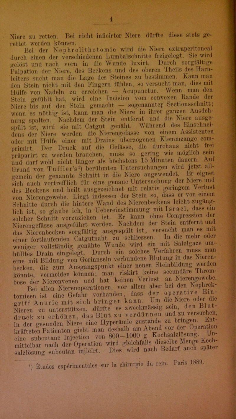 Niere zu retten. Bei nicht inficirter Niere dürfte diese stets ge- rettet werden können. Hei der Nephrolithotomie wird die Niere extraperitoneal durch einen der verschiedenen Lumbalschnitte freigelegt. Sie wird gelöst und nach vorn in die AVunde luxirt. Durch sorgfältige Palpation der Niere, dos Beckens und des oberen Theils des Harn- leiters sucht man die Lago des Steines zu bestimmen. Kann man den Stein nicht mit den Fingern fühlen, so versucht man, dies mit Hülfe von Nadeln zu erreichen — Acupunctur. Wenn man den Stein gefühlt hat, wird eine Jncision vom convexen Rande der Niere bis auf den Stein gemacht — sogenaniitev Sectionsschnitt; wenn es nöthig ist, kann man die Niere in ihrer ganzen Ausdeh- nung spalten. Nachdem der Stein entfernt und die Niere ausge- spült ist, wird sie mit Catgut genäht. Während des Finschnei- dens der Niere werden die Nierengefflsse von einem Assistenten oder mit Hülfe einer mit Drains überzogenen Klemmzange com- i.rimirt. Der Druck auf die Oefässo, die durchaus nicht frei präparirt zu werden brauchen, muss so gering wie möglich sein und darf wohl nicht länger als höchstens L) Minuten dauern. Auf (Irund von Tiiffier’si) herühuiten Untersuchungen wird jetzt all- femeiii der genannte Schnitt in die Niere angewendet. Lr eignet sich auch vortrefflich für eine genaue Untersuchung der Niere und des Beckens und heilt ausgezeichnet mit relativ geringem Verlust von Nierengewebe. Liegt indessen der Stein so, dass er von einem Schnitte durch die hintere Wand dos Nierenbeckens leicht zugäng- lich ist so glaube ich, in Uebereinstimmung mit Israel, dass ein solcher Schnitt vorzuziehen ist. Er kann ohne Compression der Nierengefässe ausgeführt werden. Nachdem der Stein entfernt und das Nierenbecken sorgfältig ausgespült ist, versucht man es mit einer fortlaufenden Catgutnaht zu schliessen. ln die mehr oder weniger vollständig genähte Wunde wird ein mit balolgaze um- hülltes Drain eingelegt. Durch ein solches Verfahren mu^ man eine mit Bildung von Gerinnseln verbundene Blutung in das Nieren- becken, die zum Ausgangspunkt einer neuen Steiiibildung veide könnte, vermeiden können; man nskirt keine secundäre rhiom- bose der Nierenvenen und hat keinen \ erlust Bei allen Nierenoiierationen, vor allem aber tomieen ist eine Gefahr vorhanden, dass der griff Aiiurie mit sich bringen kann. Um NReren zu unterstützen, dürfte es zweckmässig sein, den Blut- dru.ck zu erhöhen, das Blut zu verdünnen z.'^ in der •esunden Niere eine Hyperämie zustande zu bringen, kräfteten Patienten giebt man deshalb am Abend vor der Opeiatioi ti o sul'.fanf vo« 800-1000 s Koehsalalösung. Un- mittelbar iiaeli der Operation ivii;d Rlein'^ salaWsung subentan injicirt. Dies wird nach Bedarf auch -I ') litudes cxpOimeiitales siir In chinirgie du rein. I’ans I88S. an Nierengowebe. bei den Nephrek- operative E i n - die Niere oder die