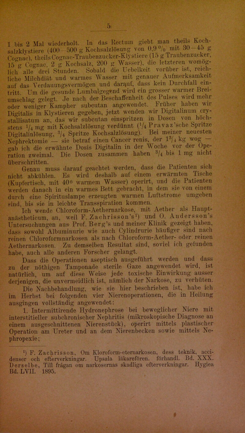o 1 bis 2 Mal wiederholt. Tn das Kectiini giebt inan theils Koch- salzklystiere (400 ÖOO j;-Kochsal/.lösuno- von 30-Ao g Co'^nac) theilsCognac-Traubenzucker-Klystierc (lo g Traubenzucker, ('oo-nac 2 g Ivochsalz, 200 g Wasser), die letzteren woinog- licir alle' drei Stunden. Sobald die Uebelkeit vorüber ist, reich- liche ]\Iilchdiat und warmes Wasser mit genauer Aul’merksamkeit auf das Verdauungsvermögen und darguf, dass kein Durchfall ein- tritt Um die gesunde Lninbalgegcnd wird ein grosser warmer Brei- umschlag gelegt. Je nach der Beschaffenheit des Pulses wird mein- oder weniger Kampher subcutan angewendet. hT-ühc.r haben wir Digitalis in Klystieren gegeben, jetzt wenden wir Digitalinum cry stallisatum an, das wir subcutan einspritzen in Dosen von höch- stens 1/4 »lg mit Kochsalzlösung verdünnt ('A Pravaz’schc Spritze Digitalinlösung, ^/.t Spritze Kochsalzlösung). Bei meiner neuesten Nephrektomie — sie betraf einen Cancer renis, der 1^/4 kg wog- — gab ich die erwähnte Dosis Digitalin in der Woche vor der Ope- ration zweimal. Die Dosen zusammen haben ^A bis 1 mg nicht überschritten. ■ • 1 Genau muss darauf geachtet werden, dass die 1 atienten^ sich nicht abkühlen. Es wird deshalb auf einem erwärmten Tische (Kui)fertisch, mit 40o warmem Wasser) operirt, und die Patienten werden danach in ein warmes Bett gebracht, in dem sie von einem durch eine Spirituslampe erzeugten warmen Luftstronie umgeben sind, bis sie in leichte Transspiration kommen. Ich wende Chloroform-Aethernarkose, mit Aether als Haupt- anästheticum, an, weil F. Zachrisson’s') und 0. Andersson s Untersuchungen aus Prof. Berg’s und meiner Klinik gezeigt haben, dass sowohl Albumiiiurie wie auch Cylindrurie häufiger sind mich reinen Chloroformnarkosen als nach Chloroforni-Aethcr- oder reinen Aethernarkosen. Zu demselben Resultat sind, soviel ich gefunden habe, auch alle anderen Forscher gelangt. Dass die Operationen aseptisch ausgeführt werden und dass zu der nöthigen Tamponade sterile Gaze angewendet wird, ist natürlich, um auf diese Weise jede toxische Einwirkung aimser derjenigen, die unvermeidlich ist, nämlich der Narkose, zu verhüten. Die Nachbehandlung, wie sie hier beschrieben ist, habe ich im Herbst bei folgenden vier Nicrenoperationen, die in Heilung ausgingen vollständig angewendet; 1. Interniittirende Hj'dronephrose bei beweglicher Niere mit interstitieller subchronischer Nephritis (mikroskopische Diagnose an einem ausgeschnittenen Nierenstück), operirt mittels jilastischer Operation am Ureter und an dem Nierenbecken sowie mittels Ne- phropexie ; *) F. Zachrisson, Om Kloroforui-eternarkoseu, dess teknik, acci- denser och efferverkningar. Upsala läkarefören. förhandl. Bd. XXX. Derselbe, Till frägaii om narkosernas skadliga efterverkniugar. Hygiea Bd. LVII. 1895.
