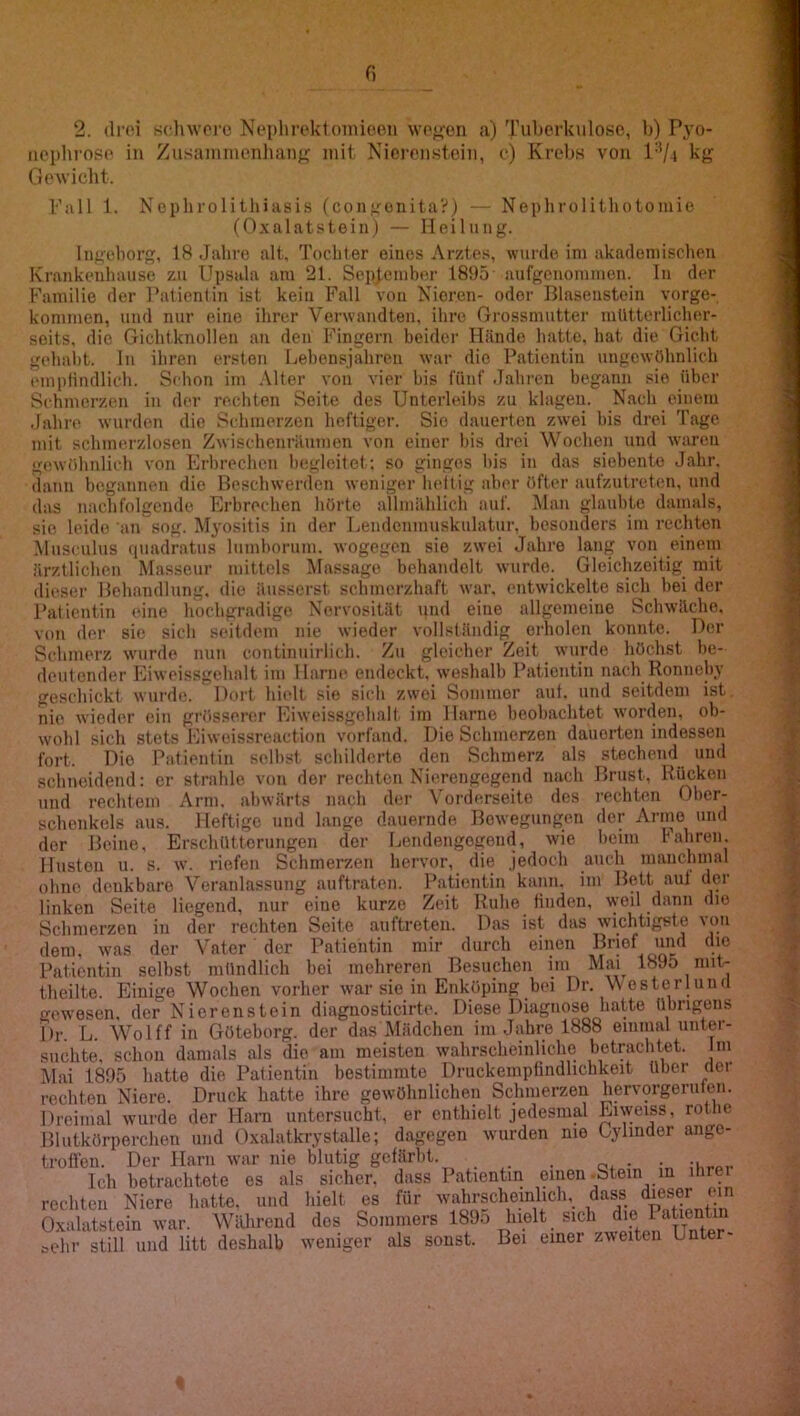 2. (li'oi schwöre Noi)lu'ek1oniioPii wo^-en a) Tuberkulose, b) Pyo- iicpbroso in Zusamiucnlianp; mit Nierenstein, c) Krebs von l‘V4 kg Gowicbt. Pall 1. Ncpbrolithiasis (congünita?) — Nephrolithotoniie (Oxalatstein) — Heilung. Ingcborg, 18 Jahre alt. Tochter eines Arztes, wurde ini akadeniischeji Krankenbaiise zu Upsala am 21. September 1895 aufgcnomiuen. lu der Familie der l^atienlin ist kein Fall von Nieren- oder Blaseustein vorge- konimen, und nur eine ihrer Verwandten, ihre Grossmutter mütterlicher- seits, die Gichtknollen an den Fingern beider Hände hatte, hat die Gicht gehabt. In ihren ersten Lebensjahren war die Patientin ungewöhnlich emplindlich. Schon im .\lter von vier bis fünf Jahren begann sie über Schmerzen in der rechten Seite des Unterleibs zu klagen. Nach einem Jahn^ wurden die Schmerzen heftiger. Sie dauerten zwei bis drei Tage mit schmerzlosen Zwischenräumen von einer bis drei Wochen und waren gewöhnlich von Erbrechen begleitet; so ginges bis in das siebente Jahr, dann begannen die Beschwerden weniger heltig aber öfter aufzutreten, und das nachfolgende Erbrochen hörte aHmählicli auf. .Mau glaubte damals, sie leide an sog. Myositis in der Lendcnmusknlatur, besonders im rechten .Musculus (piadratus lumborum. wogegen sie zwei Jahre lang von einem ärztlichen Masseur mittels Massage behandelt wurde. Gleichzeitig mit dieser Hehandlung. die äusserst schmerzhaft war, entwickelte sich bei der Patientin eine hochgradige Nervosität und eine allgemeine Schwache, von der sie sich seitdem nie wieder vollständig erholen konnte. Der Schmerz wurde nun continuirlicli. Zu gleicher Zeit wurde höchst be- deutender Eiweissgehalt im Harne endeckt, weshalb Patientin nach Ronneby geschickt wurde. Dort hielt sie sich zwei Sommer aut. und seitdem ist nie wieder ein grösserer Eiweissgebalt im Harne beobachtet w'orden, ob- wohl sich stets Eiweissreaction vorfand. Die Schmerzen dauerten indessen fort. Die Patientin selbst schilderte den Schmerz als stechend und schneidend: er strahle von der rechten Nierengegend nach Brust, Rücken und rechtem Arm. abwärts nach d(*r \'orderseile des rechten Ober- schenkels aus. Heftige und lange dauernde Bewegungen der Arme und der Beine, Erschütterungen der Leiidengogend, wie beim bahren. Husten u. s. w. riefen Schmerzen hervor, die jedoch auch mancbinal ohne denkbare Veranlassung auftraten. Patientin kann, im Bett aut der linken Seite liegend, nur eine kurze Zeit Ruhe finden, weil dann die Schmerzen in der rechten Seite auftreten. Das ist das wichtigste von dem. was der Vater der Patientin mir durch einen Brief und die Patientin selbst mündlich bei mehreren Besuchen im Mai 1895 mit- theilte. Einige Wochen vorher war sie in Enköping bei Dr. V esterluud gewesen, der Nierenstein diagnosticirte. Diese Diagnose hatte übrigens Dr. L. Wolff in Göteborg, der das Mädchen im Jahre 1888 einmal unter- suchte, schon damals als die am meisten wahrscheinliche betrachtet. Im Mai 1895 hatte die Patientin bestimmte Druckempündlichkeit über der rechten Niere. Druck hatte ihre gewöhnlichen Schmerzen hervorgeruten. Dreimal wurde der Ham untersucht, er enthielt jedesmal Kiweiss, rothe Blutkörperchen und Oxalatkrystalle; dagegen wurden me Oylinder ange- troffen. Der Harn war nie blutig gefärbt. . Ich betrachtete es als sicher, dass Patientin einen .Stein in ihrer rechten Niere hatte, und hielt es für wahrscheinlich, dass dieser ein Oxalatstein war. Während dos Sommers 189o hielt sich sehr still und litt deshalb weniger als sonst. Bei einer zweiten Unter