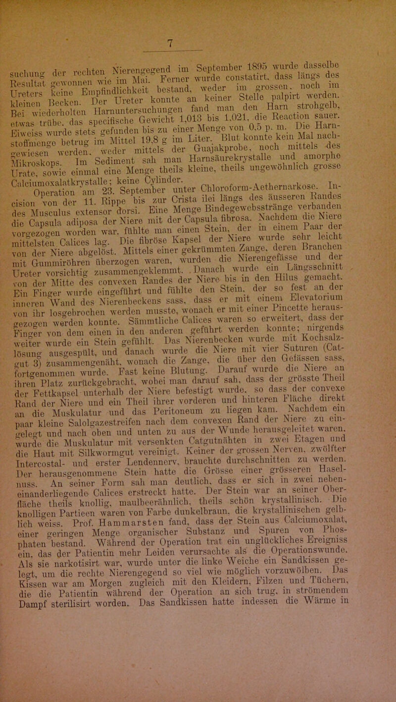 , 1 . Vieren«.-oend im Septomber 18!).) wurde dussolbc suchuno: dei . Former wurde constatirt. dass längs des s! js;r sjSrsÄ,Äiri;öÄ Fiweiss wurde stets gefunden bis zu einer Menge von O.o p. m. Die Kar a- I nti'iKT im Mittel 19 8 2 iui Liter. Blut Iconnte kein Mal uacb- tew^rÄ .‘'fe Mikroskops Im Sediment sah mau Harnsaurekr^ stalle und amoipho Urale sowie einmal eine Menge tbeils kleine, theils ungewöhnlich grosse oienS^?n^^ ^Sejte^cr^unter Chloroform-Aethernarkose. In- eision Sitfder n. Rippe bis zur Crista ilei längs des äusseren Randes des Musculus cxtensor dorsi. Eine Menge Bindegewebsstrange verbanden die Capsula adiposa der Niere mit der Capsula hbrosa Pw der voro-P7oo-en worden war. fühlte man einen Stein, dei in tincni i aai tiei mittelsten Calices lag. Die fibröse Kapsel der Niere wurde sehr leicht von der Niere abgelöst. Mittels einer gekrümmten Zange, deren Branchen mit Gummiröhren überzogen waren, wurden die Nierengorässe d^ei Ureter vorsichtig zusanimengeklemmt. .Danach wurde ein Längsschnitt !mfder mL des conve.xen Randes der Niere bis in den ge.^chk Ein Finger wurde eingeführt und fühlte den Stein, dei so ^st an dei inneren Wand des Nierenbeckens sass. dass er mit einem Elevatoriuni von ihr losgebrochen werden musste, wonach er mit einer Pincette Reraim- irezogen werden konnte. Sämmtliche C.alices waren so erweiteit, dasb der Finder von dom einen in den anderen geführt werden konnte; niigends weiter wurde ein Stein gefühlt. Das Nierenbecken wurde lösung ausgespült, und danach wurde die Niere mit \iei Suturen (Cat gut 3I zusainmcngenäht. wonacli die Zange, die über den Gelassen sass, fortgenominen wurde. Fast keine Blutung. Daraiit wurde die Niere an ihren Platz zurückgebracht. wobei man daraut sah, dass dei grösste Iheil der Fettkapsel unterhalb der Niere befestigt wurde, so dass der comexo Rand der Niere und ein Theil ihrer vorderen und hinteren !■ lache direkt jui die Muskulatur und das Peritoneum zu hegen kam. Nachdem ein paar kleine Salolgazestreifen nach dem convexen Rand der Niere zu cin- •ele^t und nach oben und unten zu aus der Wunde herausgeleitet waren, wurde die Muskulatur mit versenkten Catgutnähten in zwei Etagen und die Haut mit Silkworiiigut vereinigt. Keiner der grossen Nerven, zwol ter Intercostal- und erster Lendennerv, brauchte durchschnitten zu werden. Der herausgenommene Stein hatte die Grösse einer grösseren Hasel- nuss. An seiner Form sah man deutlich, dass er sich in zwei nebeii- einanderliegendo- Calices erstreckt hatte. Der Stein war an seiner Ober- fläche theils knollig, maulbeerähnlich. theils schön krystallinisch. JJie knolligen Partieen waren von Farbe dunkelbraun, die krystallniischen gelb- lich weiss. Prof. Hammarsten fand, dass der Stein aus Calciumoxalat, einer geringen Menge organischer Substanz und Spuren von 1 hos- iihaten bestand. W^ährend der Operation trat ein unglüi^liches Ereigniss ein. das der Patientin mehr Leiden verursachte als die Operationswunde. Als sie narkotisirt war, wurde unter die linke Weiche ein Sandkissen ge- legt, um die rechte Nierengegend so viel wie niöglich vorzuwölben. Das Kissen war am Morgen zugleich mit den Kleidern, Filzen und Tüchern, die die Patientin während der Operation an sich trug, in strömendem Dampf sterilisirt worden. Das Sandkissen hatte indessen die Wärme in