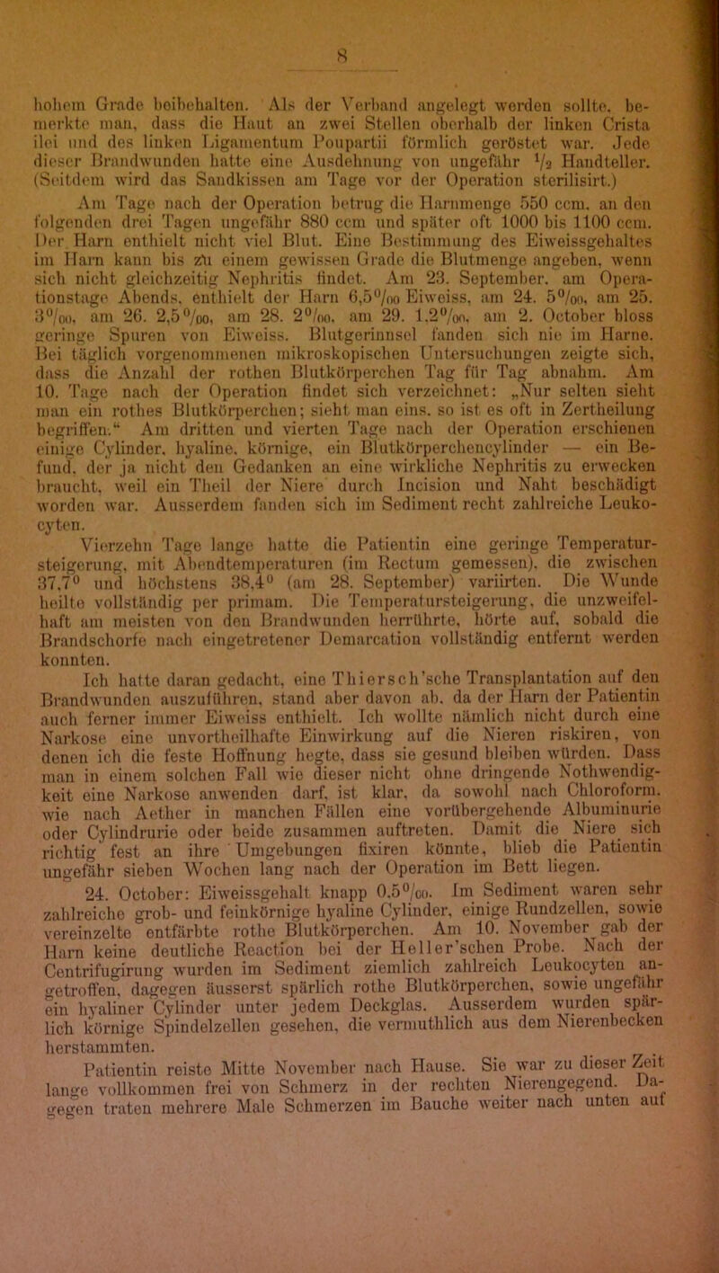 holiom Grade l)oibehaltoii. Als der Verband angelegt worden sollte, be- merkte man, dass die Haut an zwei Stellen oberhalb der linken Crista ilei und des linken Ijigamentuni Ponpartii förmlich geröstet war. Jede dieser Hrandwtinden batte eine Ausdehnung von ungefähr Va Handteller. (Seitdtmi wird das Sandkissen am Tage vor der Operation sterilisirt.) Am Tage nach der Operation betrug die Harnmengo 550 ccm. an den folgenden drei 'ragen ungt'fiihr 880 ccm und später oft 1000 bis 1100 ccm. Her Harn enthielt nicht viel Blut. Eine Ib'stimmung des Eiweissgohaltt's im Harn kann bis zli einem gewissen Grade die Blutmeuge angeben, wenn sich nicht gleichzeitig Nephritis liudet. Am 23. Septemher. am Opera- tionstage Abends, enthielt der Harn 6,5“/no Eiweiss, am 24. 5°/oo, am 25. 3%o. am 26. 2,5“/oo, am 28. 2°/n<i. am 29. 1.2“/oo, am 2. October bloss geringe Spuren von Eiweiss. Blutgerinnsel fanden sich nie im Harne. Bei täglich vorgenommenen mikroskopischen Untersuchungen zeigte sich, dass die Anzahl der rothen Blutkörperchen Tag für Tag abnahm. Am 10. 'I'agc nach der Operation findet sich verzeichnet: „Nur selten sieht man ein rothes Blutkörperchen; sieht man eins, so ist es oft in Zertheilung begriffen.“ Am dritten und vierten 'J’age nach der Operation erschienen einige Cylinder, hyaline, körnige, ein Blutkörperchencylinder — ein Be- fund. der ja nicht den Gedanken an eine wirkliche Nephritis zu erwecken braucht, weil ein 'fheil iler Niere durch Incision und Naht beschädigt worden war. Ausserdem fanden sich im Sediment recht zahlreiche Leuko- cyten. Vierzehn 'l'ago lange hatte die Patientin eine geringe 'Pemperatur- steigerung, mit Abendtenii)eraturen (im Rectum gemessen), die zwischen 37.7 und höchstens 38,4 (am 28. September) variirten. Die Wunde heilte vollständig per primam. Hie 'remperafursteigerung, die unzweifel- haft am meisten von den Brandwunden herrührte, hörte auf, sobald die Brandschorfe nach eingetretencr Demarcatiou vollständig entfernt werden konnten. Ich halte daran gedacht, eine 'PhiersclPsche Transplantation auf den Brandwunden auszuführen, stand aber davon ab. da der Harn der Patientin auch ferner immer Eiweiss enthielt. Ich wollte nämlich nicht durch eine Narkose eine unvortheilhafte Einwirkung auf die Nieren riskiren, von denen ich die feste Hoffnung hegte, dass sie gesund bleiben würden. Dass man in einem solchen Fall wie dieser nicht ohne dringende Nothwendig- keit eine Narkose anwenden darf, ist klar, da sowohl nach Chloroform, wie nach Aether in manchen Fällen eine vorübergehende Albuminurie oder Cylindrurio oder beide zusammen .auftreteu. Damit die Niere sich richtig fest an ihre ' Umgebungen fixiren könnte, blieb die Patientin ungefähr sieben Wochen lang nach der Operation im Bett liegen. 24. October: Eiweissgehalt knapp 0.5/oo. Im Sediment waren sehr zahlreiche grob- und feinkörnige hyaline Cylinder, einige Rundzellen, sowie vereinzelte entfärbte i'othe Blutkörperchen. Am 10. November gab der Harn keine deutliche Reaction l)ei der Heller’schen Probe. Nach der Centrifugiruug wurden im Sediment ziemlich zahlreich Leukocyteu an- ‘i'etroffen, dagegen äusserst spärlich rothe Blutkörperchen, sowie ungef.ihr ein hyaliner Cylinder unter jedem Deckglas. Ausserdem wurden spär- lich körnige Spindelzellen gesehen, die vcrmuthlich aus dem Nierenbecken herstammten. Patientin reiste Mitte November nach Hause. Sie war zu dieser Zeit lange vollkommen frei von Schmerz in der rechten Niereugegend. Da- gegen traten mehrere Male Schmerzen im Bauche weiter nach unten aut