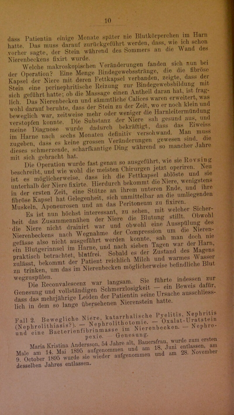 dass Patientin einige Monate später nie ^im hatte. Das muss darauf /anMi(d<g.diilud, wcrdcii, dass vorher sagte, der Stein während des Sommers au die Wand des Kierenbeckcns lixirt wurde. • i „ i,,,; Welche makroskoi.is<‘hen Veränderungen fanden sich nun bei ,1er Operation? Kino Menge Dindegewebsstrango, Kapsel der Niere mit deren Fettkapsel verbanden, zeigte das. dci Stein eine perincphritische Reizung sich geführt liatte; ob die Massage einen Antheil daian hat, ist lieh N)as Nierenbecken und sämmtlichc Calices waren erweiteit, .. wolil dal^uf ben,l,te. das. de,- Stein au de,- '™,7; beweirlicli war zeitweise mehr oder weniger die Hainlciteimunaui ^ 1 el^ttpfen konnte Die Substanz der Niere sah gesund aus, und meine Dia-nose wurde dadurch bekräftigt, dass das ra\\ess im Harne nacb sechs Monaten delimtiv verscJiwand. l nX dass es keine grossen Veränderungen gewesen sind die dii’ses schmerzende, scharfkantige Ding während so manchei Jahie l)fe Operation wurde fast genau so aiisgefiihrt. wie sie Rovsnig ..snilJolÄdtVoid die nteiste^ uL'4iru'.'tocTxh Übt s:. toüit SU Ässua«. Muskeln, Aiioneurosen und au das I eiitoncum /,u t^eSkeZ^';a;Ü■ Wt T praktisch betrachtet, bhitfiei. * Miinii und warmes Wasser riftifnkenl'iirias i^^ NierrnbSen möglicherweise befindliche Blut Die Recoiivalescenz war Bcwe^s^^lafiir lieh in dem so lange überselienen Nieienstem Fall 2. Bewegliche - Nephro- pexie. \jr e u c s u 115- Maria Kristina Andwssoii, 54 Jaliro fStUerYsoftuS^sirtrrWtu?: t an. 28. Novea.ker desselben Jahres entlassen.