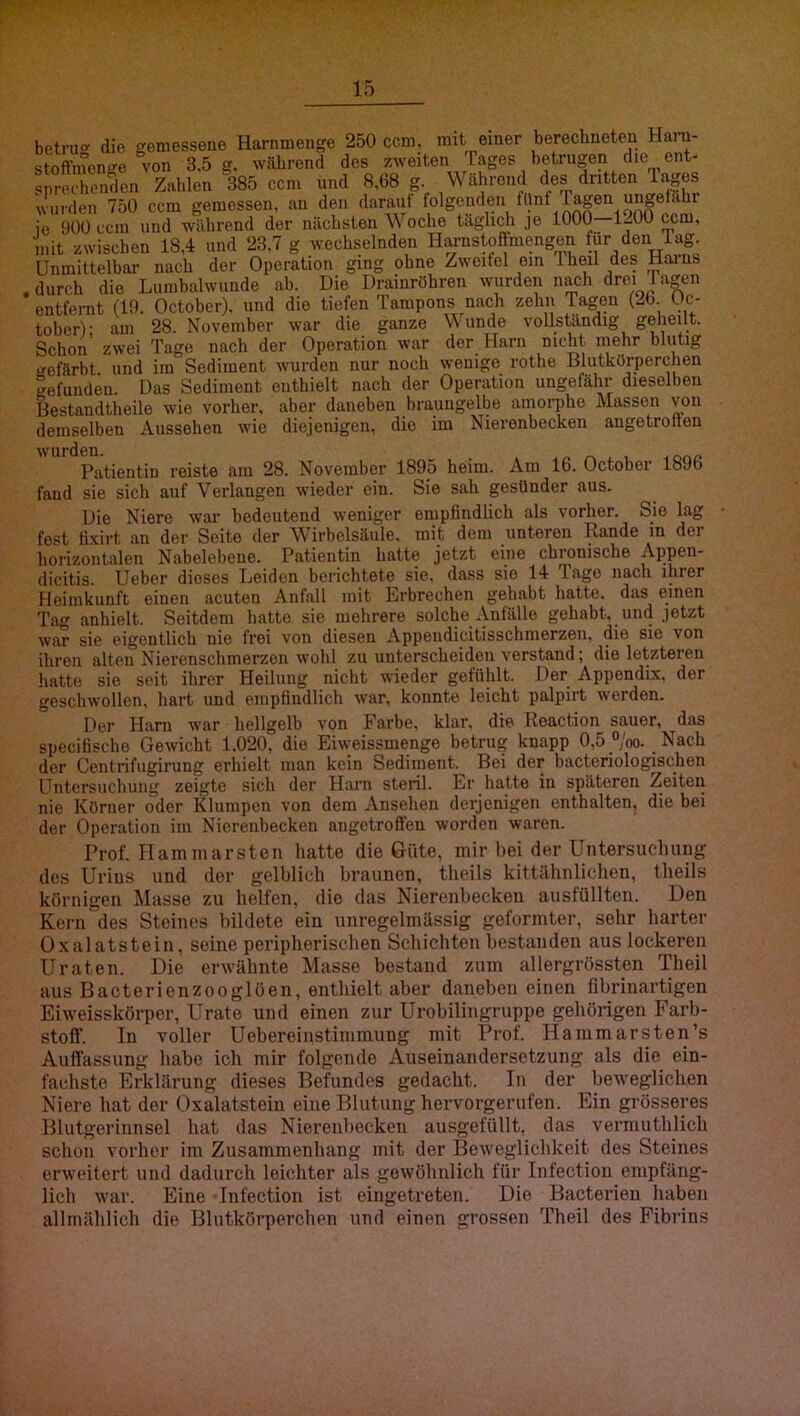 betru<r die gemessene Harnmenge 250 ccm. mit einer berechneten Hani- stofthtenge von 3,5 g. wahrend des zweiten Tages betrugen die ent- s^rochonden Zahlen 385 ccm und 8,68 g. Während des dritten Tages wurden 750 ccm gemessen, au den darauf folgenden fünf lagen ungefähi jo 900 ccm und während der nächsten Woche täglidi je 1000—1^00 ccm, mit zwischen 18,4 und 23,7 g wechselnden Harnstof^mengen für den lag. Unmittelbar nach der Operation ging ohne Zweifel ein Theil des Harns . durch die Liimbalwnnde ab. Die Drainröhren wurden nach drei J apen entfernt (19. October). und die tiefen Tampons nach zehn Tagen (26. üc- tober)- am 28. November war die ganze Wunde vollständig geheilt. Schon zwei Tage nach der Operation war der Harn nicht mehr blutig »•efärbt und im Sediment wurden nur noch wenige rothe Blutkörperchen gefunden. Das Sediment enthielt nach der Operation ungefähr dieselben Bestandtheile wie vorher, aber daneben brauugelbe amorphe Massen von demselben Aussehen wie diejenigen, die im Nierenbecken angetrotien Patientin reiste am 28. November 1895 heim. Am 16. October 1896 fand sie sich auf Verlangen wieder ein. Sie sah gesünder aus. Die Niere war bedeutend weniger empfindlich als vorher. Sie lag fest fixirt an der Seite der Wirbelsäule, mit dem unteren Rande in der horizontalen Nabelebene. Patientin hatte jetzt eine chronische Appen- dicitis. Ueber dieses Leiden berichtete sie, dass sie 14 Tage nach ihrer Heimkunft einen acuten Anfall mit Erbrechen gehabt hatte, das einen Tag anhielt. Seitdem hatte sie mehrere solche Anfälle gehabt, und jetzt war sie eigentlich nie frei von diesen Appendicitisschmerzen, die sie von ihren alten Nierenschmerzen wohl zu unterscheiden verstand; die letzteren hatte sie seit ihrer Heilung nicht wieder gefühlt. Der Appendix, der geschwollen, hart und empfindlich war, konnte leicht palpirt werden. Der Ham war hellgelb von Farbe, klar, die Roaction sauer, das specifische Gewicht 1.020, die Eiweissmenge betrug knapp 0,5 “/oo. Nach der Centrifugirung erhielt man kein Sediment. Bei der bacteriologischen Untersuchung zeigte sich der Harn steril. Er hatte in späteren Zeiten nie Körner oder Klumpen von dem Ansehen derjenigen enthalten, die bei der Operation im Nierenbecken aiigetroffen worden waren. Prof. Hammarsten hatte die Güte, mir bei der Untersuchung des Urius und der gelblich braunen, theils kittähnlichen, theils körnigen Masse zu helfen, die das Nierenbecken ausfüllten. Den Kern des Steines bildete ein unregelmässig geformter, sehr harter Oxalatstein, seine peripherischen Schichten bestanden aus lockeren Uraten. Die erwähnte Masse bestand zum allergrössten Theil aus Bacterienzooglöen, enthielt aber daneben einen flbrinartigen Eiweisskörper, Urato und einen zur Urobilingruppe gehörigen Farb- stoff. In voller Uebereinstimmung mit Prof. Hammarsten’s Auffassung habe ich mir folgende Auseinandersetzung als die ein- fachste Erklärung dieses Befundes gedacht. Tn der beweglichen Niere hat der Oxalatstein eine Blutung hervorgerufen. Ein grösseres Blutgerinnsel hat das Nierenbecken ausgefüllt, das vermuthlich schon vorher im Zusammenhang mit der Beweglichkeit des Steines erweitert und dadurch leichter als gewöhnlich für Infection empfäng- lich war. Eine Infection ist eingetreten. Die Bacterien haben allmählich die Blutkörperchen und einen grossen Theil des Fibrins