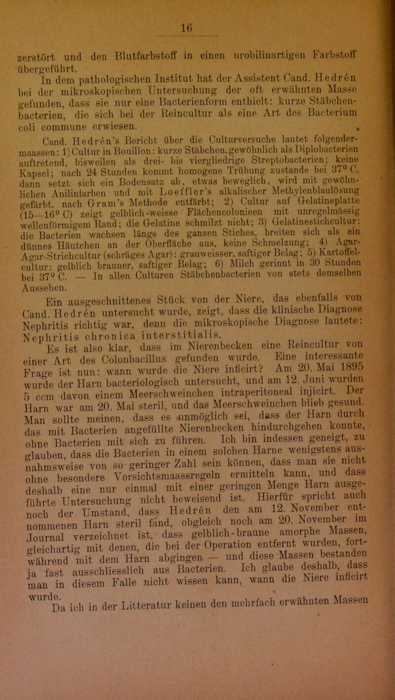 Iti zerstört uml den HlutfarbstoU' in einen urobilinartigen FarbstoiT übergefülirt. In dem patbologiscben Institut hat der Assistent Cand. Hedr6n bei der mikroskopischen Untersuchung der oft erwähnten Masse gefunden, dass sie nur eine Ilacterienform enthielt: kurze Stähclicn- hacterien, die sich bei der Ueincultur als eine Art des Bacterium coli commune erwiesen. , Cand. Hedren’s Bericht über die Cultiirversuche lautet folgender- mnassen: l)Cultur in Bouillon: kurze Stäbchen.gewöhnlich als Diplobacterien auftretend, bisweilen als drei- bis viergliedrige Streptobacterien; keine Kapsel; nach 24-Stunden kommt homogene Trübung zustande bei 37“ C. dann setzt sich ein Bodensatz ab. etwas beweglich, wird mit gewöhn- lichen Anilinlarben und mit Loeffler’s alkali.scbcr Metb.vlenbbudösung geibrbt. nach Gr am’s Methode entfärbt; 2) Cultur auf Gelatineplatte C) zeigt gelblich-weisse Flächencolonieen mit unregelmässig wellenförmigem Rand; die Gelatine schmilzt nicht; 3) Gelatinestichcultur; die Bacterien wachsen längs des ganzen Stiches, breiten sich als cm dünnes Häutchen an der Oberfläche aus, keine Schmelzung; 4) A^r- A^ar-Strichcultur (schräges Agar): grauweisser. saftiger Belag; 5) Kartoflel- ciiitur; gelblich brauner, saftiger Belag; 6) JMilch gerinnt m 30 Stunden bei 37“ C. ln allen Culturen Stäbchenbacterien von stets demselben Aussehen. Ein auKgesclmittenes Stück von der Niere, das ebenfalls von Cand. Uedr6n untersucht wurde, zeigt, dass die klinische Diagnose Nephritis richtig war, denn die mikroskopische Diagnose lautete; Nephritis chronica interstitialis. Es ist also klar, dass im Nierenbecken eine Remcultur von •unor Art des Colonhacillus gefunden wurde, Frao-e ist nun: wann wurde die Niere inlicirt? Am 20. Mai löJn wurde der Harn hacteriologisch untersucht, und am 12. Juni wurden f) ccm davon einem Meersehweinchen intraperitoneal injicirt. Der Harn war am 20. Mai steril, und das Meersehweinchen hlieh gesum . IVIan sollte meinen, dass es iinmüglich sei, dass der Harn durch das mit Bacterien angefüllte Nierenbecken liimlurchgehen konnte, ohne Bacterien mit sich zu führen. Ich hm indessen geneigt, zu glauben, dass die Bacterien in einem solchen Harne wenigstens aus- nahmsweise von so geringer Zahl sein können, dass sm nicht ohne besondere Vorsichtsmaassregeln ermitteln kann und dass deshalb eine nur einmal mit einer geringen Menge Harn ausge- führte Untersuchung nicht beweisend ist. I^ieHur spricht auch noch der Umstand, dass Hedr6n den am 12. Novemhei ei t- nommenen Harn steril fand, obgleich noch am 20. Noveinhei im lournal verzeichnet ist, dass gelblich-braune amorphe Massen, gleichartig-- mit denen, die hei der Operation entfernt wurden fort- während mit dem Harn abghigen - und diese fassen best^nd^ ja fast ausschliesslich aus Bacterien. Ich glaube man in diesem Falle nicht wissen kann, wann die Niere mtiuit wurd^a jjtleratur keinen den mehrfach erwähnten Massen