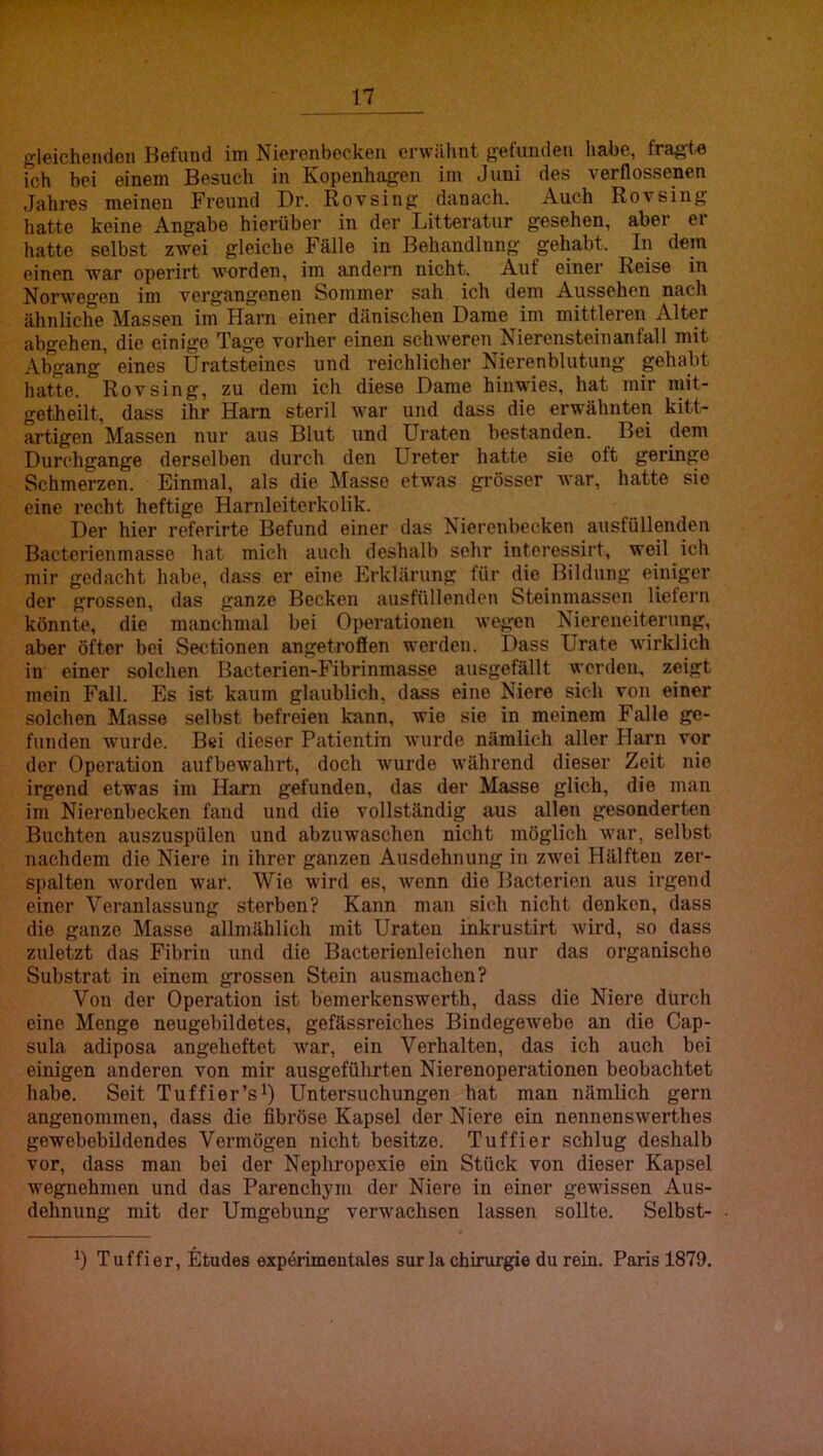 gleichenden Befund im Nierenbecken erwähnt gefunden habe, fra^t« ich bei einem Besuch in Kopenhagen im Juni des verflossenen Jahres meinen Freund Dr. Rovsing danach. Auch Rovsing hatte keine Angabe hierüber in der Litteratur gesehen, aber er hatte selbst zAvei gleiche Fälle in Behandlung gehabt. In dein einen war operirt worden, im andern nicht. Auf einer Reise in Norwegen im vergangenen Sommer sah ich dem Aussehen nach ähnliche Massen im Harn einer dänischen Dame im mittleren Alter abgehen, die einige Tage vorher einen schweren Nierenstein an fall mit Abgang’ eines Uratsteines und reichlicher Nierenblutung gehabt hatte. Rovsing, zu dem ich diese Dame hinwies, hat mir mit- getheilt, dass ihr Ham steril war und dass die erwähnten kitt- artigen Massen nur aus Blut und Uraten bestanden. Bei dem Durchgänge derselben durch den Ureter hatte sie oft geringe Schmerzen. Einmal, als die !Masso etwas grösser Avar, hatte sie eine recht heftige Harnleiterkolik. Der hier referirte Befund einer das Nierenbecken ausfüllenden Bactcrienmassc hat mich auch deshalb sehr intoressirt, weil ich mir gedacht habe, dass er eine Erklärung für die Bildung einiger der grossen, das ganze Becken ausfüllenden Steinmassen liefern könnte, die manchmal bei Operationen wegen Niereneiterung, aber öfter bei Sectionen angetroffen werden. Dass Urate wirklich in einer solchen Bacterien-Fibrinmasse ausgefällt werden, zeigt mein Fall. Es ist kaum glaublich, dass eine Niere sich von einer solchen Masse selbst befreien kann, wie sie in meinem Falle ge- funden wurde. Bei dieser Patientin Avurde nämlich aller Harn vor der Operation aufbewahrt, doch Avurde Avährend dieser Zeit nie irgend etwas im Harn gefunden, das der Masse glich, die man im Nierenbecken fand und die vollständig aus allen gesonderten Buchten auszuspülen und abzuwaschen nicht möglich Avar, selbst nachdem die Niere in ihrer ganzen Ausdehnung in zwei Hälften zer- spalten Avorden Avar. Wie wird es, Avenn die llacterien aus irgend einer Veranlassung sterben? Kann man sich nicht denken, dass die ganze Masse allmählich mit Uraten inkrustirt Avird, so dass zuletzt das Fibrin und die Bacterienleichen nur das organische Substrat in einem grossen Stein ausmachen? Von der Operation ist bemerkensworth, dass die Niere durch eine Menge neugebildetes, gefässreiches BindegeAvebe an die Cap- sula adiposa angeheftet Avar, ein Verhalten, das ich auch bei einigen anderen von mir ausgeführten Nierenoperationen beobachtet habe. Seit Tuffier’s^) Untersuchungen hat man nämlich gern angenommen, dass die fibröse Kapsel der Niere ein nennensAverthes gowebebildendes Vermögen nicht besitze. Tuffier schlug deshalb vor, dass man bei der Nephropexie ein Stück von dieser Kapsel Avegnehmen und das Parenchym der Niere in einer gewüssen Aus- dehnung mit der Umgebung verAvachsen lassen sollte. Selbst- Tuffier, Etudes experimentales surla Chirurgie du rein. Paris 1879.