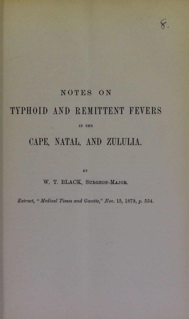 NOTES ON TYPHOID AND REMITTENT FEVERS IN THE CAPE, NATAL, AND ZULULIA. BY W. T. BLACK, Surgeon-Major. Extract, Medical Times and Gazette” Nov. 15, 1879, p. 554.