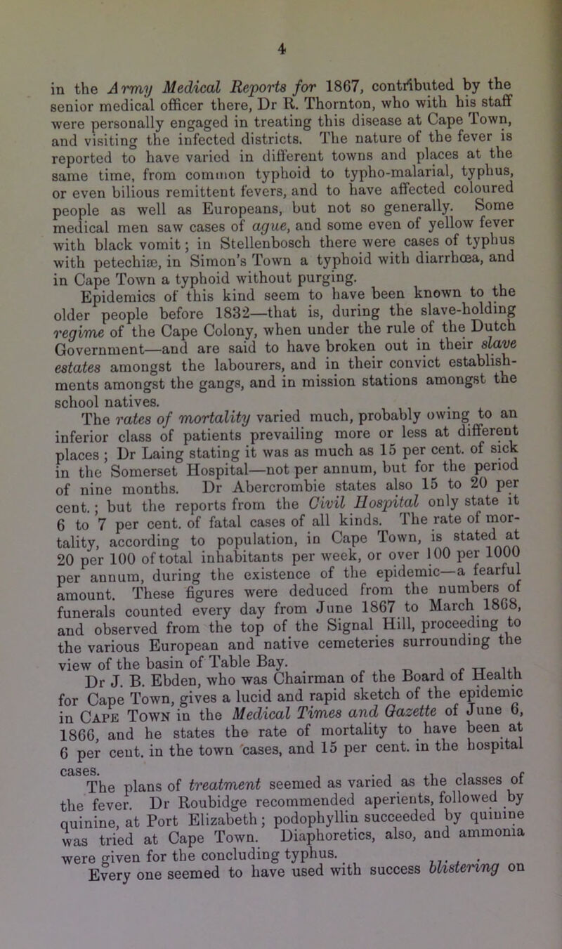 in the Army Medical Reports for 1867, contrtbuted by the senior medical officer there, Dr R. Thornton, who with his staff were personally engaged in treating this disease at Cape Town, and visiting the infected districts. The nature of the fever is reported to have varied in different towns and places at the same time, from common typhoid to typho-malarial, typhus, or even bilious remittent fevers, and to have affected coloured people as well as Europeans, but not so generally. Some medical men saw cases of ague, and some even of yellow fever with black vomit; in Stellenbosch there were cases of typhus with petechise, in Simon’s Town a typhoid with diarrhoea, and in Cape Town a typhoid without purging. Epidemics of this kind seem to have been known to the older people before 1832—that is, during the slave-holding regiTYie of the Cape Colony, when under the rule of the Dutch Government—and are said to have broken out in their slave estates amongst the labourers, and in their convict establish- ments amongst the gangs, and in mission stations amongst the school natives. The rates of mortality varied much, probably owing to an inferior class of patients prevailing more or less at different places; Dr Laing stating it was as much as 15 per cent, of sick in the Somerset Hospital—not per annum, but for the period of nine months. Dr Abercrombie states also 15 to 20 per cent.; but the reports from the Civil Hospital only state it 6 to 7 per cent, of fatal cases of all kinds. The rate of mor- tality, according to population, in Cape Town, is stated at 20 per 100 of total inhabitants per week, or over 100 per 1000 per annum, during the existence of the epidemic a fearful amount. These figures were deduced from the numbers ot funerals counted every day from June 1867 to March 1868, and observed from the top of the Signal Hill, proceeding to the various European and native cemeteries surrounding the view of the basin of Table Bay. „ , j r tt ui Dr J. B. Ebden, who was Chairman of the Board ot Health for Cape Town, gives a lucid and rapid sketch of the epidemic in Cape Town in the Medical Times and Gazette of June 6, 1866, and he states the rate of mortality to have been at 6 per cent, in the town 'cases, and 15 per cent, in the hospital CBiS6S« r The plans of treatment seemed as varied as the classes of the fever Dr Roubidge recommended aperients, followed by quinine, at Port Elizabeth; podophyllin succeeded by quinine was tried at Cape Town. Diaphoretics, also, and ammonia were given for the concluding typhus. ,,. , Every one seemed to have used with success blistemng on