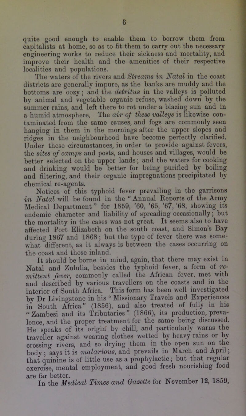 quite good enough to enable them to borrow them from capitalists at home, so as to fit them to carry out the necessary engineering works to reduce their sickness and mortality, and improve their health and the amenities of their respective localities and populations. The waters of the rivers and Streams in Natal in the coast districts are generally impure, as the banks are muddy and the bottoms are oozy; and the detritus in the valleys is polluted by animal and vegetable organic refuse, washed down by the summer rains, and left there to rot under a blazing sun and in a humid atmosphere. The air of these valleys is likewise con- taminated from the same causes, and fogs are commonly seen hanging in them in the mornings after the upper slopes and ridges in the neighbourhood have become perfectly clarified. Under these circumstances, in order to provide against fevers, the sites of cami^s and posts, and houses and villages, would be better selected on the upper lands; and the waters for cooking and drinking would be better for being purified by boiling and filtering, and their organic impregnations precipitated by chemical re-agents. Notices of this typhoid fever prevailing in the garrisons in Natal will be found in the “ Annual Reports of the Army Medical Department ” for 1859, ’GO, ’65, ’67, ’68, showing its endemic character and liability of spreading occasionally; but the mortality in the cases was not great. It seems also to have affected Port Elizabeth on the south coast, and Simon’s Bay during 1867 and 1868; but the type of fever there was some- what 'different, as it always is between the cases occurring on the coast and those inland. It should be borne in mind, again, that there may exist in Natal and Zululia, besides the typhoid fever, a form of re- mittent fever, commonly called the African fever, met with and described by various travellers on the coasts and in the interior of South Africa. This form has been well investigated by Dr Livingstone in his “ Missionary Travels and Experiences in South Africa” (1856), and also treated of fully in his “ Zambesi and its Tributaries ” (1866), its production, preva- lence, and the proper treatment for the same being discussed. He speaks of its origin by chill, and particularly ^yarns the traveller against wearing clothes wetted by heavy rains or by crossing rivers, and so drying them in the open sun on the body ; says it is malarious, and prevails in March and April; that quinine is of little use as a prophylactic; but that regular exercise, mental employment, and good fresh nourishing food are far better. In the Medical Times and Gazette for November 12, 1859,