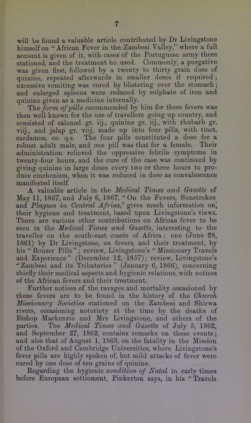 will be found a valuable article contributed by Dr Livingstone himself on “African Fever in the Zambesi Valley,” where a full account is given of it, with cases of the Portuguese army there stationed, and the treatment he used. Commonly, a purgative was given first, followed by a twenty to thirty grain dose of quinine, repeated afterwards in smaller doses if required; excessive vomiting was cured by blistering over the stomach; and enlarged spleens were reduced by sulphate of iron and quinine given as a medicine internally. The/o?^ of'pills recommended by him for these fevers was then well known for the use of travellers going up country, and consisted of calomel gr. iij., quinine gr. iij., with rhubarb gr. viij., and jalap gr. viij, made up into four pills, with tinct. cardamon, co. q.s. The four pills constituted a dose for a robust adult male, and one pill was that for a female. Their administration relieved the oppressive febrile symptoms in twenty-four hours, and the cure of the case was continued by giving quinine in large doses every two or three hours to pro- duce cinchonism, when it was reduced in dose as convalescence manifested itself. A valuable article in the Medical Times and Gazette of May 11, 1867, and July 6, 1867, “ On the Fevers, Sunstrokes and Plagues in Central Africa,” gives much information onj their hygiene and treatment, based upon Livingstone’s views. There are various other contributions on African fever to be seen in the Medical Times and Gazette, interesting to the traveller on the south-east coasts of Africa : one (June 28, 1861) by Dr Livingstone, on fevers, and their treatment, by his “ Rouser Pills”; review, Livingstone’s “Missionary Travels and Experience” (December 12, 1857); review, Livingstone’s •‘Zambesi and its Tributaries” (January 6, 1866), concerning chiefly their medical aspects and hygienic relations, with notices of the African fevers and their treatment. Further notices of the ravages and mortality occasioned by these fevers are to be found in the history of the Church Missionary Societies stationed on the Zambesi and Shirwa rivers, occasioning notoriety at the time by the deaths of Bishop Mackenzie and Mrs Livingstone, and others of the parties. The Medical Times and Gazette of July 5, 1862, and September 27, 1862, contains remarks on these events ; and also that of August 1, 1863, on the fatality in the Mission of the Oxford and Cambridge Universities, where Livingstone’s fever pills are highly spoken of, but mild attacks of fever were cured by one dose of ten grains of quinine. Regarding the hygienic condition of Natal in early times before European settlement, Pinkerton says, in his “ Travels