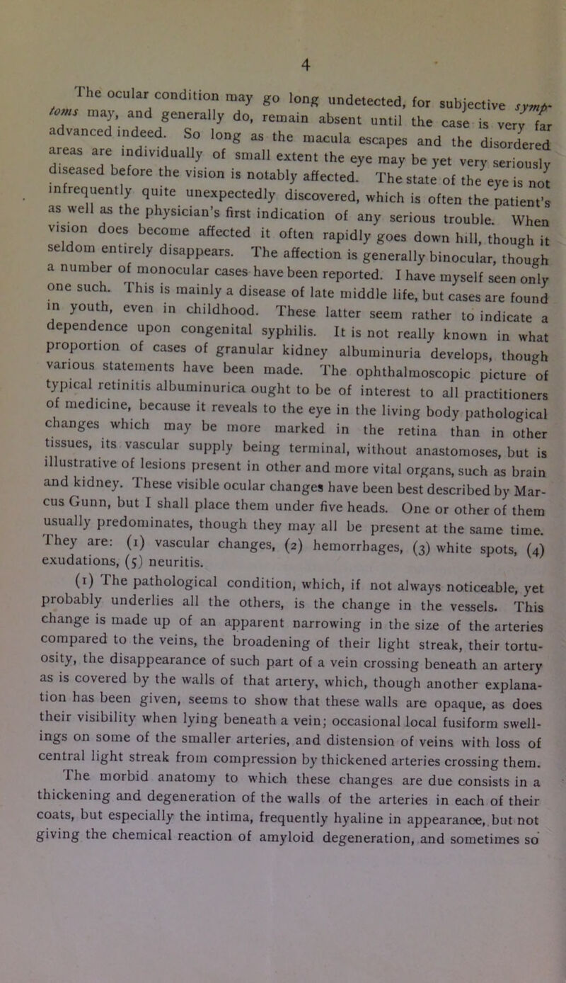 Ihe ocular condition ntay go long undetected, for subjective toms may, and generally do, remain absent until the case is verff^r advanced indeed So long as the macula escapes and the disordered areas are individually of small extent the eye may be yet very seriously diseased before the vision is notably affected. The state of the eye is not infrequently quite unexpectedly discovered, which is often the patient’s as we ^ ^ ^ physician s first indication of any serious trouble When vision does become affected it often rapidly goes down hill, though it seldom entirely disappears. The affection is generally binocular, though a number of monocular cases have been reported. I have myself seen only one such. This is mainly a disease of late middle life, but cases are found m youth, even in childhood. These latter seem rather to indicate a dependence upon congenital syphilis. It is not really known in what proportion of cases of granular kidney albuminuria develops, though various statements have been made. The ophthalmoscopic picture of typical retinitis albuminurica ought to be of interest to all practitioners of medicine, because it reveals to the eye in the living body pathological changes which may be more marked in the retina than in other tissues. Its vascular supply being terminal, without anastomoses, but is illustrative of lesions present in other and more vital organs, such as brain and kidney. These visible ocular changes have been best described by Mar- cus Gunn, but I shall place them under five heads. One or other of them usually predominates, though they may all be present at the same time. Ihey are: (i) vascular changes, (2) hemorrhages, (3) white spots, (4) exudations, (5) neuritis. (i) The pathological condition, which, if not always noticeable, yet probably underlies all the others, is the change in the vessels. This change is made up of an apparent narrowing in the size of the arteries compared to the veins, the broadening of their light streak, their tortu- osity, the disappearance of such part of a vein crossing beneath an artery as is covered by the walls of that artery, which, though another explana- tion has been given, seems to show that these walls are opaque, as does their visibility when lying beneath a vein; occasional local fusiform swell- ings on some of the smaller arteries, and distension of veins with loss of central light streak from compression by thickened arteries crossing them. The morbid anatomy to which these changes are due consists in a thickening and degeneration of the walls of the arteries in each of their coats, but especially the intima, frequently hyaline in appearance, but not giving the chemical reaction of amyloid degeneration, and sometimes so