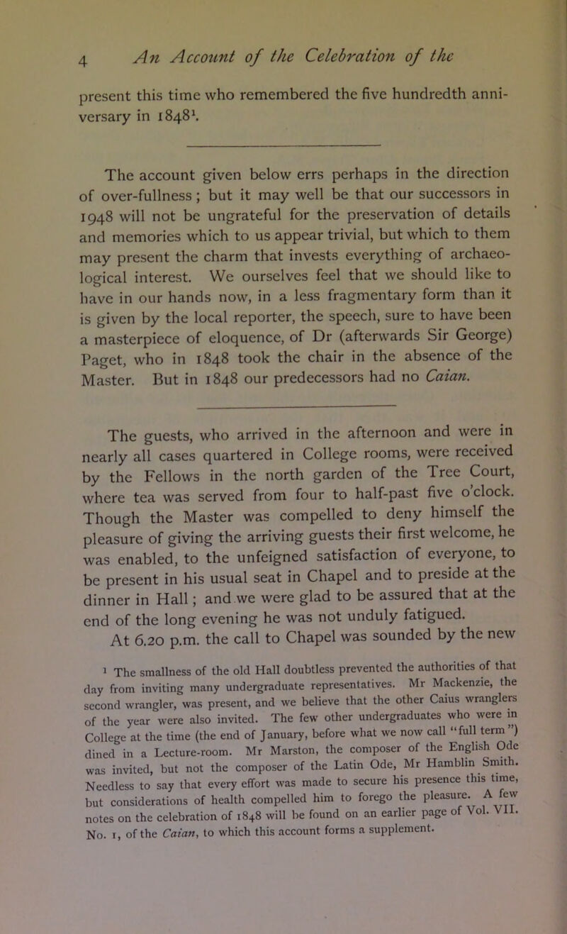present this time who remembered the five hundredth anni- versary in 1848^ The account given below errs perhaps in the direction of over-fullness ; but it may well be that our successors in 1948 will not be ungrateful for the preservation of details and memories which to us appear trivial, but which to them may present the charm that invests everything of archaeo- logical interest. We ourselves feel that we should like to have in our hands now, in a less fragmentary form than it is given by the local reporter, the speech, sure to have been a masterpiece of eloquence, of Dr (afterwards Sir George) Paget, who in 1848 took the chair in the absence of the Master. But in 1848 our predecessors had no Caian, The guests, who arrived in the afternoon and were in nearly all cases quartered in College rooms, were received by the Fellows in the north garden of the Tree Court, where tea was served from four to half-past five o clock. Though the Master was compelled to deny himself the pleasure of giving the arriving guests their first welcome, he was enabled, to the unfeigned satisfaction of everyone, to be present in his usual seat in Chapel and to preside at the dinner in Hall; and we were glad to be assured that at the end of the long evening he was not unduly fatigued. At 6.20 p.m. the call to Chapel was sounded by the new 1 The smallness of the old Hall doubtless prevented the authorities of that day from inviting many undergraduate representatives. Mr Mackenzie, the second wrangler, was present, and we believe that the other Caius wranglers of the year were also invited. The few other undergraduates who were in College at the time (the end of January, before what we now call “full term ) dined in a Lecture-room. Mr Marston, the composer of the English Ode was invited, but not the composer of the Latin Ode, Mr Hamblin Smith. Needless to say that every effort was made to secure his presence this time, but considerations of health compelled him to forego the pleasure. A few notes on the celebration of 1848 will be found on an earlier page of Vol. VH. No. I, of the Caian, to which this account forms a supplement.