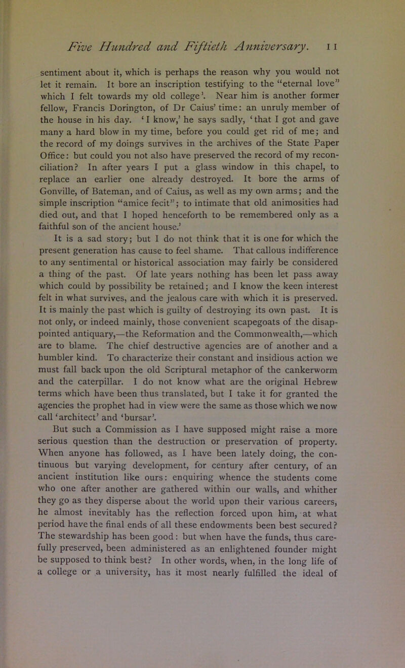 sentiment about it, which is perhaps the reason why you would not let it remain. It bore an inscription testifying to the “eternal love” which I felt towards my old college’. Near him is another former fellow, Francis Dorington, of Dr Caius’ time; an unruly member of the house in his day. ‘ I know,’ he says sadly, ‘ that I got and gave many a hard blow in my time, before you could get rid of me; and the record of my doings survives in the archives of the State Paper Office: but could you not also have preserved the record of my recon- ciliation? In after years I put a glass window in this chapel, to replace an earlier one already destroyed. It bore the arms of Gonville, of Bateman, and of Caius, as well as my own arms; and the simple inscription “amice fecit”; to intimate that old animosities had died out, and that I hoped henceforth to be remembered only as a faithful son of the ancient house.’ It is a sad story; but 1 do not think that it is one for which the present generation has cause to feel shame. That callous indifference to any sentimental or historical association may fairly be considered a thing of the past. Of late years nothing has been let pass away which could by possibility be retained; and I know the keen interest felt in what survives, and the jealous care with which it is preserved. It is mainly the past which is guilty of destroying its own past. It is not only, or indeed mainly, those convenient scapegoats of the disap- pointed antiquary,—the Reformation and the Commonwealth,—which are to blame. The chief destructive agencies are of another and a humbler kind. To characterize their constant and insidious action we must fall back upon the old Scriptural metaphor of the cankerworm and the caterpillar. I do not know what are the original Hebrew terms which have been thus translated, but I take it for granted the agencies the prophet had in view were the same as those which we now call ‘architect’ and ‘bursar’. But such a Commission as I have supposed might raise a more serious question than the destruction or preservation of property. When anyone has followed, as I have been lately doing, the con- tinuous but varying development, for century after century, of an ancient institution like ours: enquiring whence the students come who one after another are gathered within our walls, and whither they go as they disperse about the world upon their various careers, he almost inevitably has the reflection forced upon him, at what period have the final ends of all these endowments been best secured ? The stewardship has been good: but when have the funds, thus care- fully preserved, been administered as an enlightened founder might be supposed to think best? In other words, when, in the long life of a college or a university, has it most nearly fulfilled the ideal of