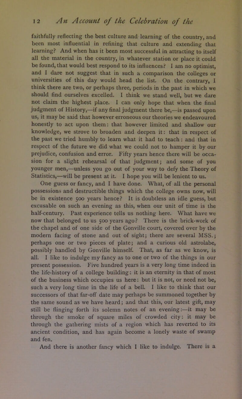 faithfully reflecting the best culture and learning of the country, and been most influential in refining that culture and extending that learning? And when has it been most successful in attracting to itself all the material in the country, in whatever station or place it could be found, that would best respond to its influences? I am no optimist, and I dare not suggest that in such a comparison the colleges or universities of this day would head the list. On the contrary, I think there are two, or perhaps three, periods in the past in which we should find ourselves excelled. I think we stand well, but we dare not claim the highest place. I can only hope that when the final judgment of History,—if any final judgment there be,—is passed upon us, it may be said that however erroneous our theories we endeavoured honestly to act upon them: that however limited and shallow our knowledge, we strove to broaden and deepen it: that in respect of the past we tried humbly to learn what it had to teach : and that in respect of the future we did what we could not to hamper it by our prejudice, confusion and error. Fifty years hence there will be occa- sion for a slight rehearsal of that judgment; and some of you younger men,—unless you go out of your way to defy the Theory of Statistics,—will be present at it. I hope you will be lenient to us. One guess or fancy, and I have done. What, of all the personal possessions and destructible things which the college owns now, will be in existence 500 years hence? It is doubtless an idle guess, but excusable on such an evening as this, when our unit of time is the half-century. Past experience tells us nothing here. What have we now that belonged to us 500 years ago? There is the brick-work of the chapel and of one side of the Gonville court, covered over by the modern facing of stone and out of sight; there are several MSS.; perhaps one or two pieces of plate; and a curious old astrolabe, possibly handled by Gonville himself. That, as far as we know, is all. I like to indulge my fancy as to one or two of the things in our present possession. Five hundred years is a very long time indeed in the life-history of a college building: it is an eternity in that of most of the business which occupies us here: but it is not, or need not be, such a very long time in the life of a belL I like to think that our successors of that far-off date may perhaps be summoned together by the same sound as we have heard; and that this, our latest gift, may still be flinging forth its solemn notes of an evening:—it may be through the smoke of square miles of crowded city: it may be through the gathering mists of a region which has reverted to its ancient condition, and has again become a lonely waste of swamp and fen. And there is another fancy which I like to indulge. There is a