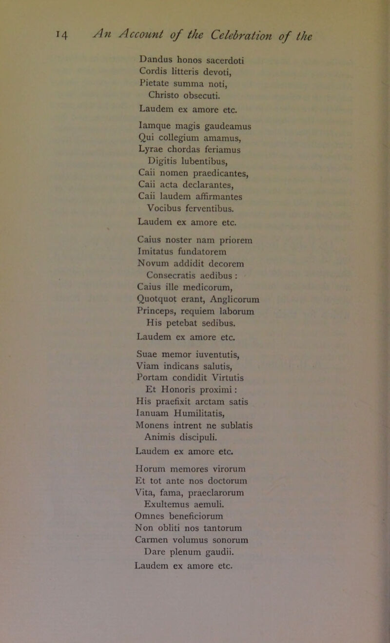 Dandus honos sacerdoti Cordis litteris devoti, Pietate summa noti, Christo obsecuti. Laudem ex amore etc. lamque magis gaudeamus Qui collegium amamus, Lyrae chordas feriamus Digitis lubentibus, Caii nomen praedicantes, Caii acta declarantes, Caii laudem affirmantes Vocibus ferventibus. Laudem ex amore etc. Caius noster nam priorem Imitatus fundatorem Novum addidit decorem Consecratis acdibus : Caius ille medicorum, Quotquot erant, Anglicorum Princeps, requiem laborum His petebat sedibus. Laudem ex amore etc. Suae memor iuventutis, Viam indicans salutis, Portam condidit Virtutis Et Honoris proximi: His praefixit arctam satis lanuam Humilitatis, Monens intrent ne sublatis Animis discipuli. Laudem ex amore etc. Horum memores virorum Et tot ante nos doctorum Vita, fama, praeclarorum Exultemus aemuli. Omnes beneficiorum Non obliti nos tantorum Carmen volumus sonorum Dare plenum gaudii. Laudem ex amore etc.