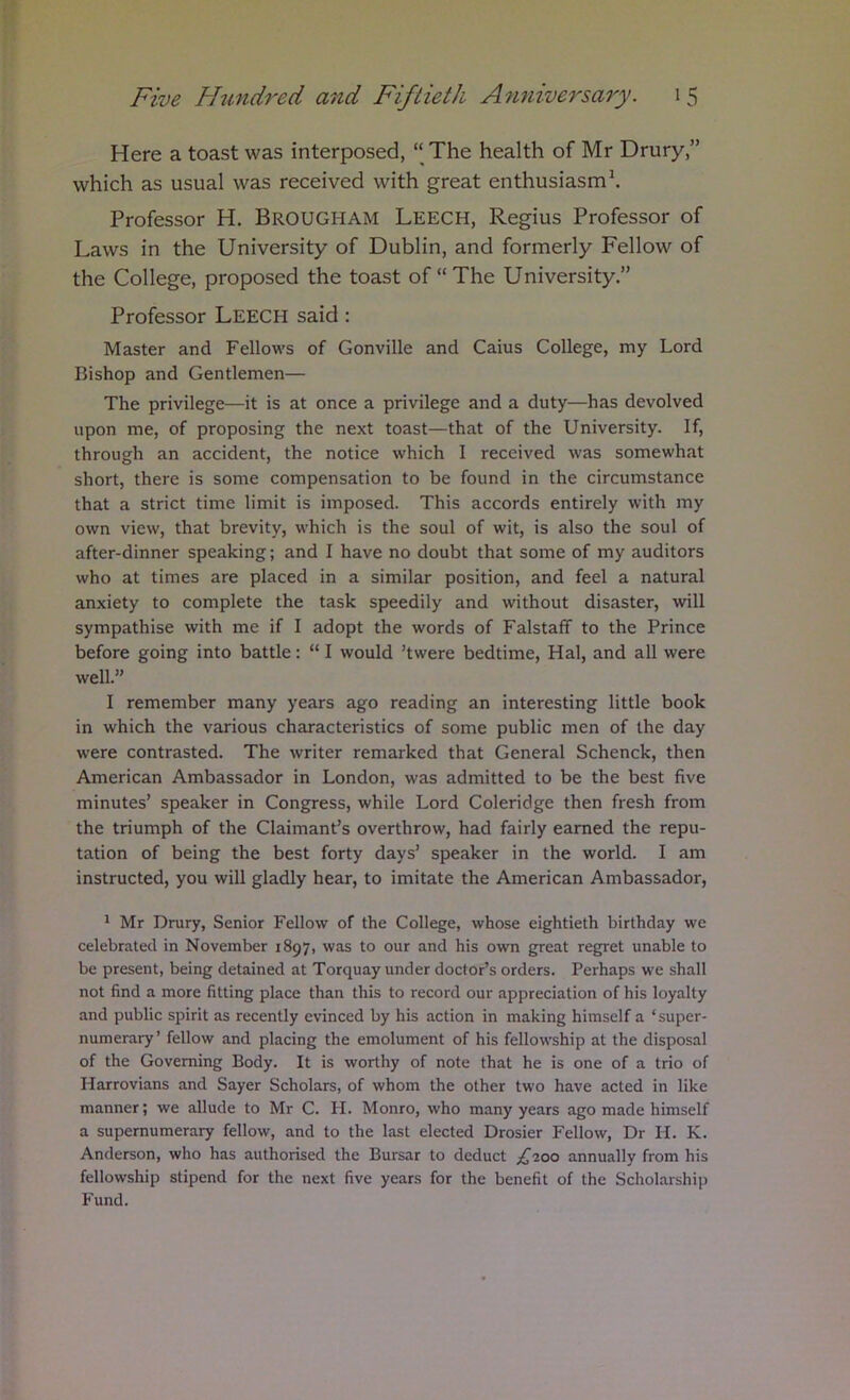 Here a toast was interposed, “ The health of Mr Drury,” which as usual was received with great enthusiasm\ Professor H. BROUGHAM Leech, Regius Professor of Laws in the University of Dublin, and formerly Fellow of the College, proposed the toast of “The University.” Professor LEECH said: Master and Fellows of Gonville and Cains College, my Lord Bishop and Gentlemen— The privilege—it is at once a privilege and a duty—has devolved upon me, of proposing the next toast—that of the University. If, through an accident, the notice which I received was somewhat short, there is some compensation to be found in the circumstance that a strict time limit is imposed. This accords entirely with my own view, that brevity, which is the soul of wit, is also the soul of after-dinner speaking; and I have no doubt that some of my auditors who at times are placed in a similar position, and feel a natural anxiety to complete the task speedily and without disaster, will sympathise with me if I adopt the words of Falstafif to the Prince before going into battle: “ I would ’twere bedtime, Hal, and all were well.” I remember many years ago reading an interesting little book in which the various characteristics of some public men of the day were contrasted. The writer remarked that General Schenck, then American Ambassador in London, was admitted to be the best five minutes’ speaker in Congress, while Lord Coleridge then fresh from the triumph of the Claimant’s overthrow, had fairly earned the repu- tation of being the best forty days’ speaker in the world. I am instructed, you will gladly hear, to imitate the American Ambassador, ^ Mr Drury, Senior Fellow of the College, whose eightieth birthday we celebrated in November 1897, was to our and his own great regret unable to be present, being detained at Torquay under doctor’s orders. Perhaps we shall not find a more fitting place than this to record our appreciation of his loyalty and public spirit as recently evinced by his action in making himself a ‘super- numerary’ fellow and placing the emolument of his fellowship at the disposal of the Governing Body. It is worthy of note that he is one of a trio of Harrovians and Sayer Scholars, of whom the other two have acted in like manner; we allude to Mr C. H. Monro, who many years ago made himself a supernumerary fellow, and to the last elected Drosier Fellow, Dr H. K. Anderson, who has authorised the Bursar to deduct £'ioo annually from his fellowship stipend for the next five years for the benefit of the Scholarship Fund.