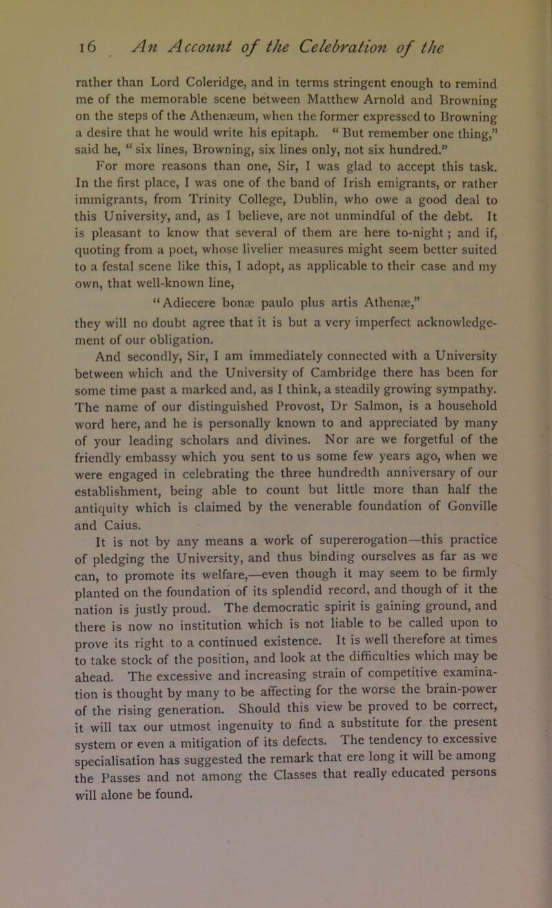 rather than Lord Coleridge, and in terms stringent enough to remind me of the memorable scene between Matthew Arnold and Browning on the steps of the Athenaeum, when the former expressed to Browning a desire that he would write his epitaph. “ But remember one thing,” said he, “ six lines. Browning, six lines only, not six hundred.” For more reasons than one. Sir, I was glad to accept this task. In the first place, I was one of the band of Irish emigrants, or rather immigrants, from Trinity College, Dublin, who owe a good deal to this University, and, as I believe, are not unmindful of the debt. It is pleasant to know that several of them are here to-night; and if, quoting from a poet, whose livelier measures might seem better suited to a festal scene like this, 1 adopt, as applicable to their case and my own, that well-known line, “Adiecere bonm paulo plus artis Athenae,” they will no doubt agree that it is but a very imperfect acknowledge- ment of our obligation. And secondly. Sir, I am immediately connected with a University between which and the University of Cambridge there has been for some time past a marked and, as I think, a steadily growing sympathy. The name of our distinguished Provost, Dr Salmon, is a household word here, and he is personally known to and appreciated by many of your leading scholars and divines. Nor are we forgetful of the friendly embassy which you sent to us some few years ago, when we were engaged in celebrating the three hundredth anniversary of our establishment, being able to count but little more than half the antiquity which is claimed by the venerable foundation of Gonville and Caius. It is not by any means a work of supererogation—this practice of pledging the University, and thus binding ourselves as far as we can, to promote its welfare,—even though it may seem to be firmly planted on the foundation of its splendid record, and though of it the nation is justly proud. The democratic spirit is gaining ground, and there is now no institution which is not liable to be called upon to prove its right to a continued existence. It is well therefore at times to take stock of the position, and look at the difficulties which may be ahead. The excessive and increasing strain of competitive examina- tion is thought by many to be affecting for the worse the brain-power of the rising generation. Should this view be proved to be correct, it will tax our utmost ingenuity to find a substitute for the present system or even a mitigation of its defects. The tendency to excessive specialisation has suggested the remark that ere long it will be among the Passes and not among the Classes that really educated persons will alone be found.