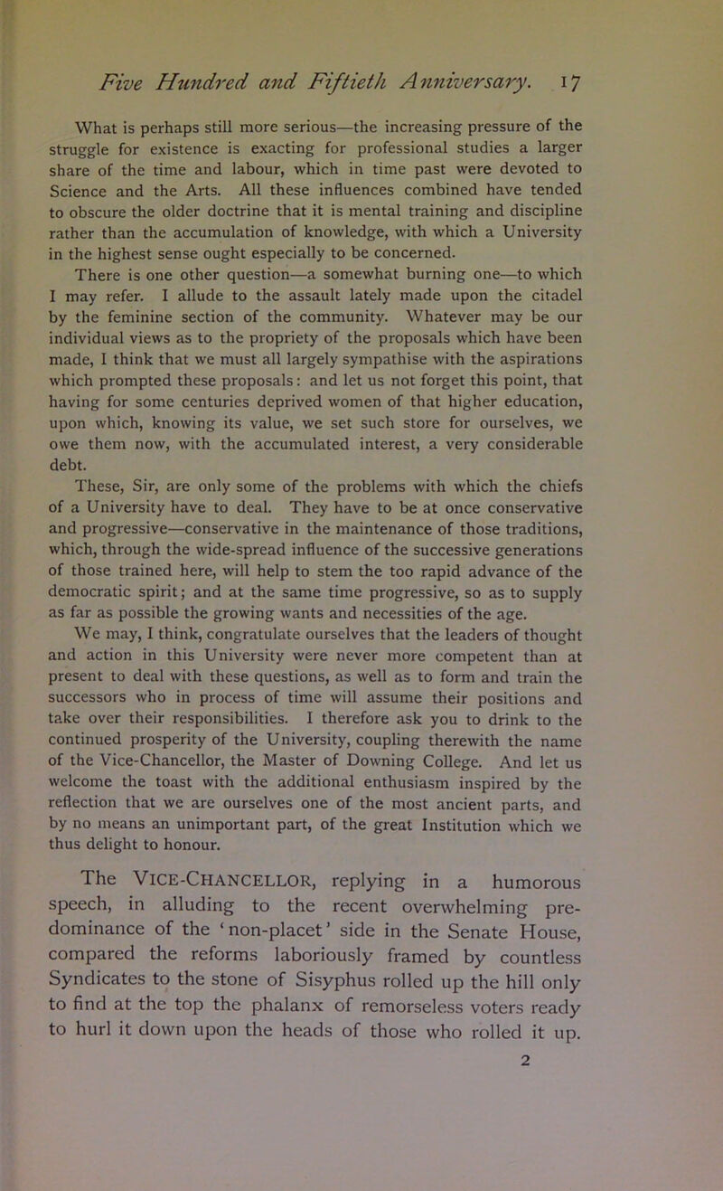What is perhaps still more serious—the increasing pressure of the struggle for existence is exacting for professional studies a larger share of the time and labour, which in time past were devoted to Science and the Arts. All these influences combined have tended to obscure the older doctrine that it is mental training and discipline rather than the accumulation of knowledge, with which a University in the highest sense ought especially to be concerned. There is one other question—a somewhat burning one—to which I may refer. I allude to the assault lately made upon the citadel by the feminine section of the community. Whatever may be our individual views as to the propriety of the proposals which have been made, I think that we must all largely sympathise with the aspirations which prompted these proposals: and let us not forget this point, that having for some centuries deprived women of that higher education, upon which, knowing its value, we set such store for ourselves, we owe them now, with the accumulated interest, a very considerable debt. These, Sir, are only some of the problems with which the chiefs of a University have to deal. They have to be at once conservative and progressive—conservative in the maintenance of those traditions, which, through the wide-spread influence of the successive generations of those trained here, will help to stem the too rapid advance of the democratic spirit; and at the same time progressive, so as to supply as far as possible the growing wants and necessities of the age. We may, I think, congratulate ourselves that the leaders of thought and action in this University were never more competent than at present to deal with these questions, as well as to form and train the successors who in process of time will assume their positions and take over their responsibilities. I therefore ask you to drink to the continued prosperity of the University, coupling therewith the name of the Vice-Chancellor, the Master of Downing College. And let us welcome the toast with the additional enthusiasm inspired by the reflection that we are ourselves one of the most ancient parts, and by no means an unimportant part, of the great Institution which we thus delight to honour. The Vice-Chancellor, replying in a humorous speech, in alluding to the recent overwhelming pre- dominance of the ‘ non-placet ’ side in the Senate House, compared the reforms laboriously framed by countless Syndicates to the stone of Sisyphus rolled up the hill only to find at the top the phalanx of remorseless voters ready to hurl it down upon the heads of those who rolled it up. 2
