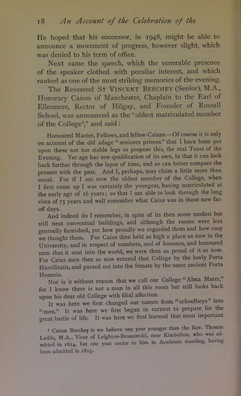 He hoped that his successor, in 1948, might be able to announce a movement of progress, however slight, which was denied to his term of office. Next came the speech, which the venerable presence of the speaker clothed with peculiar interest, and which ranked as one of the most striking memories of the evening. The Reverend St Vincent Beechey (Senior), M.A., Honorary Canon of Manchester, Chaplain to the Earl of Ellesmere, Rector of Hilgay, and Founder of Rossall School, was announced as the “oldest matriculated member of the College*,” and said : Honoured Master, Fellows, and fellow-Caians.—Of course it is only on account of the old adage “ seniores priores ” that I have been put upon these not too stable legs to propose this, the real Toast of the Evening. Yet age has one qualification of its own, in that it can look back further through the lapse of time, and so can better compare the present with the past. And I, perhaps, may claim a little more than usual. For if I am now the oldest member of the College, when I first came up I was certainly the youngest, having matriculated at the early age of 16 years; so that I am able to look through the long vista of 75 years and well remember what Cains was in those now far- off days. And indeed do I remember, in spite of its then more modest but still neat conventual buildings, and although the rooms were less genteelly furnished, yet how proudly we regarded them and how cosy we thought them. For Caius then held as high a place as now in the University, and in respect of numbers, and of honours, and honoured men that it sent into the world, we were then as proud of it as now. For Caius men then as now entered that College by the lowly Porta Humilitatis, and passed out into the Senate by the same ancient Porta Honoris. Nor is it without reason that we call our College “ Alma Mater, for I know there is not a man in all this room but still looks back upon his dear old College with filial affection. It was here we first changed our names from “schoolboys” into “men.” It was here we first began in earnest to prepare for the great battle of life. It was here we first learned that most important 1 Canon Beechey is we believe one year younger than the Rev. Thomas Ladds, M.A., Vicar of Leighton-Bromswold, near Kimbolton, who was ad- mitted in 1824, but one year senior to him in Academic standing, aving been admitted in 1823.