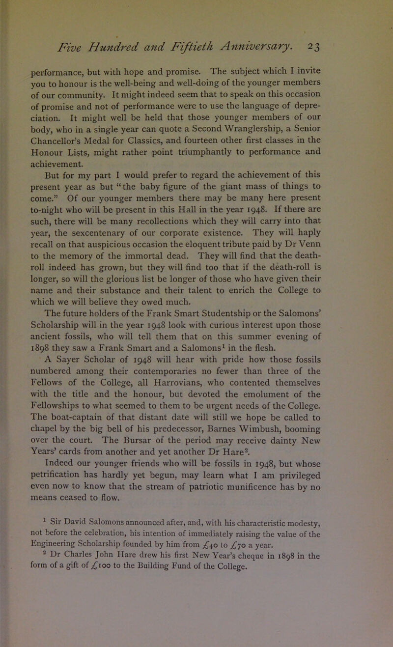 performance, but with hope and promise. The subject which I invite you to honour is the well-being and well-doing of the younger members of our community. It might indeed seem that to speak on this occasion of promise and not of performance were to use the language of depre- ciation. It might well be held that those younger members of our body, who in a single year can quote a Second Wranglership, a Senior Chancellor’s Medal for Classics, and fourteen other first classes in the Honour Lists, might rather point triumphantly to performance and achievement. But for my part I would prefer to regard the achievement of this present year as but “ the baby figure of the giant mass of things to come.” Of our younger members there may be many here present to-night who will be present in this Hall in the year 1948. If there are such, there will be many recollections which they will carry into that year, the sexcentenary of our corporate existence. They will haply recall on that auspicious occasion the eloquent tribute paid by Dr Venn to the memory of the immortal dead. They will find that the death- roll indeed has grown, but they will find too that if the death-roll is longer, so will the glorious list be longer of those who have given their name and their substance and their talent to enrich the College to which we will believe they owed much. The future holders of the Frank Smart Studentship or the Salomons’ Scholarship will in the year 1948 look with curious interest upon those ancient fossils, who will tell them that on this summer evening of 1898 they saw a Frank Smart and a Salomons^ in the flesh. A Sayer Scholar of 1948 will hear with pride how those fossils numbered among their contemporaries no fewer than three of the Fellows of the College, all Harrovians, who contented themselves with the title and the honour, but devoted the emolument of the Fellowships to what seemed to them to be urgent needs of the College. The boat-captain of that distant date will still we hope be called to chapel by the big bell of his predecessor, Barnes Wimbush, booming over the court. The Bursar of the period may receive dainty New Years’ cards from another and yet another Dr Hare®. Indeed our younger friends who will be fossils in 1948, but whose petrification has hardly yet begun, may learn what I am privileged even now to know that the stream of patriotic munificence has by no means ceased to flow. ^ Sir David Salomons announced after, and, with his characteristic modesty, not before the celebration, his intention of immediately raising the value of the Engineering Scholarship founded by him from to £'iO a year. Dr Charles John Hare drew his first New Year’s cheque in 1898 in the form of a gift of too to the Building Fund of the College.
