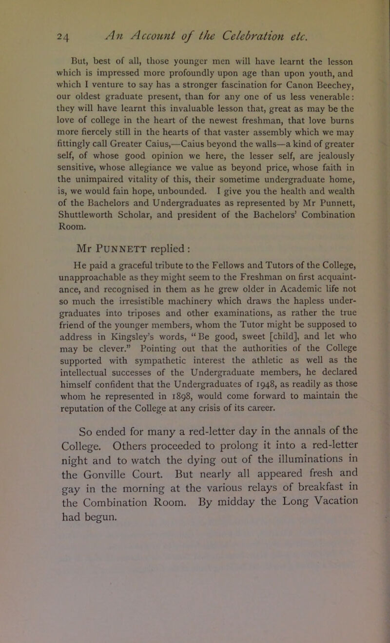 But, best of all, those younger men will have learnt the lesson which is impressed more profoundly upon age than upon youth, and which I venture to say has a stronger fascination for Canon Beechey, our oldest graduate present, than for any one of us less venerable: they will have learnt this invaluable lesson that, great as may be the love of college in the heart of the newest freshman, that love burns more fiercely still in the hearts of that vaster assembly which we may fittingly call Greater Caius,—Caius beyond the walls—a kind of greater self, of whose good opinion we here, the lesser self, are jealously sensitive, whose allegiance we value as beyond price, whose faith in the unimpaired vitality of this, their sometime undergraduate home, is, we would fain hope, unbounded. I give you the health and wealth of the Bachelors and Undergraduates as represented by Mr Punnett, Shuttleworth Scholar, and president of the Bachelors’ Combination Room. Mr Punnett replied : He paid a graceful tribute to the Fellows and Tutors of the College, unapproachable as they might seem to the Freshman on first acquaint- ance, and recognised in them as he grew older in Academic life not so much the irresistible machinery which draws the hapless under- graduates into triposes and other examinations, as rather the true friend of the younger members, whom the Tutor might be supposed to address in Kingsley’s words, “ Be good, sweet [child], and let who may be clever.” Pointing out that the authorities of the College supported with sympathetic interest the athletic as well as the intellectual successes of the Undergraduate members, he declared himself confident that the Undergraduates of 1948, as readily as those whom he represented in 1898, would come forward to maintain the reputation of the College at any crisis of its career. So ended for many a red-letter day in the annals of the College. Others proceeded to prolong it into a red-letter night and to watch the dying out of the illuminations in the Gonville Court. But nearly all appeared fresh and gay in the morning at the various relays of breakfast in the Combination Room. By midday the Long Vacation had begun.