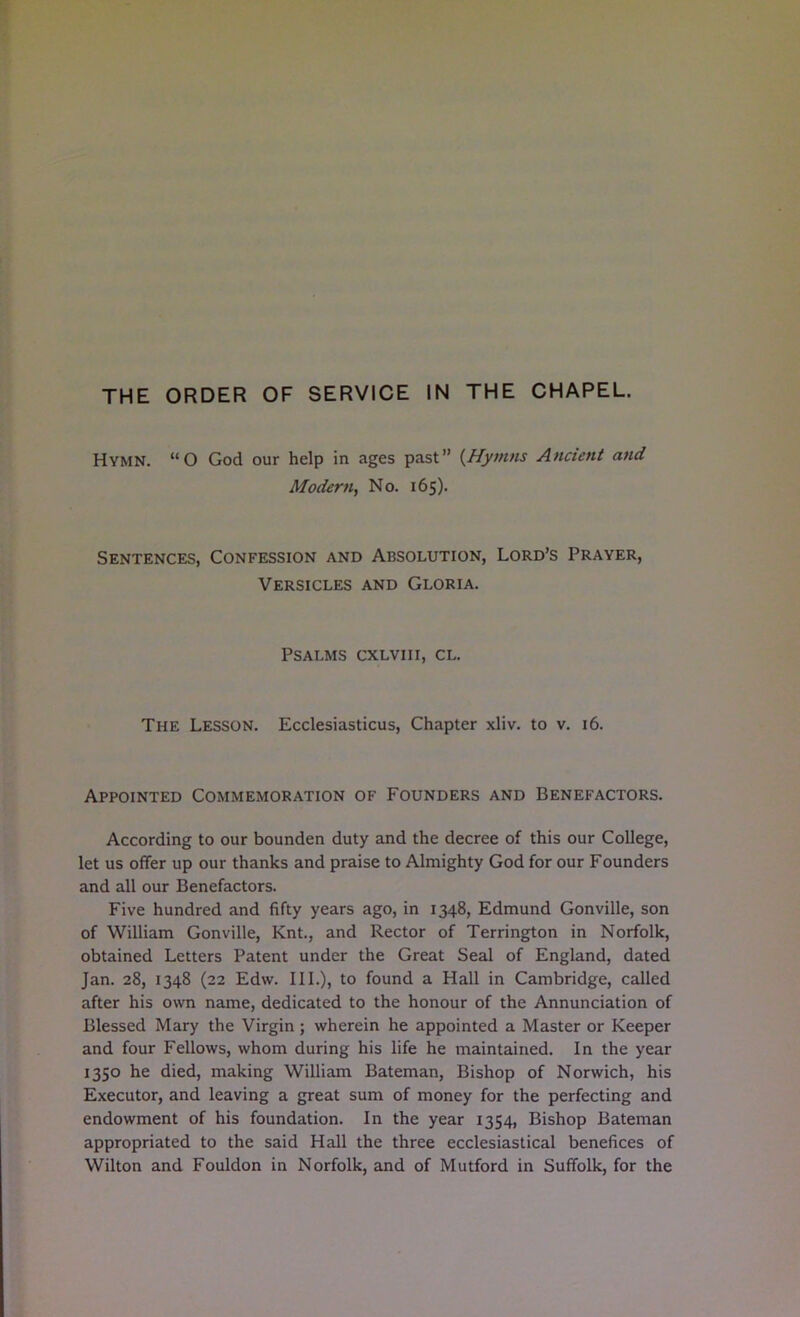 THE ORDER OF SERVICE IN THE CHAPEL. Hymn. “O God our help in ages past” {Hymns Ancient and Modern^ No. 165). Sentences, Confession and Absolution, Lord’s Prayer, Versicles and Gloria. Psalms cxlviii, cl. The Lesson. Ecclesiasticus, Chapter xliv. to v. 16. Appointed Commemoration of Founders and Benefactors. According to our bounden duty and the decree of this our College, let us offer up our thanks and praise to Almighty God for our Founders and all our Benefactors. Five hundred and fifty years ago, in 1348, Edmund Gonville, son of William Gonville, Knt., and Rector of Terrington in Norfolk, obtained Letters Patent under the Great Seal of England, dated Jan. 28, 1348 (22 Edw. III.), to found a Hall in Cambridge, called after his own name, dedicated to the honour of the Annunciation of Blessed Mary the Virgin ; wherein he appointed a Master or Keeper and four Fellows, whom during his life he maintained. In the year 1350 he died, making William Bateman, Bishop of Norwich, his Executor, and leaving a great sum of money for the perfecting and endowment of his foundation. In the year 1354, Bishop Bateman appropriated to the said Hall the three ecclesiastical benefices of Wilton and Fouldon in Norfolk, and of Mutford in Suffolk, for the