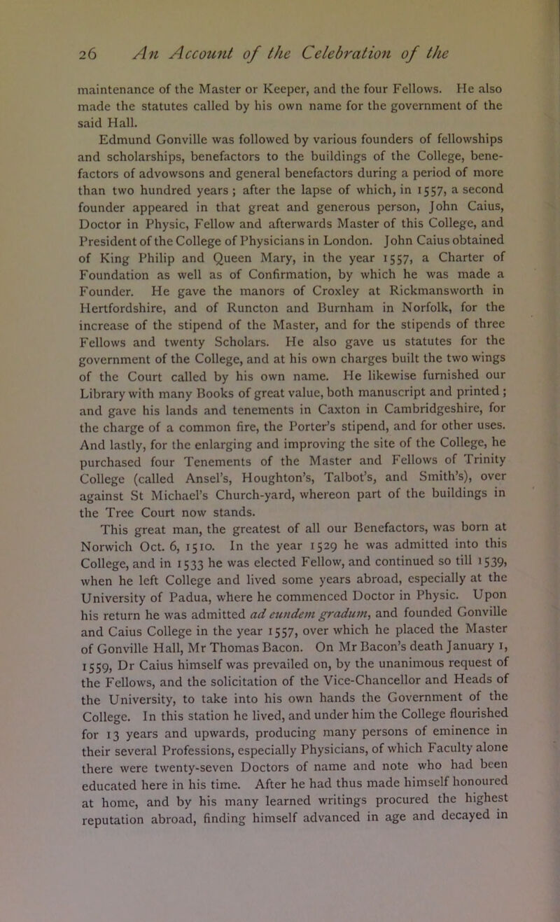 maintenance of the Master or Keeper, and the four Fellows. He also made the statutes called by his own name for the government of the said Hall. Edmund Gonville was followed by various founders of fellowships and scholarships, benefactors to the buildings of the College, bene- factors of advowsons and general benefactors during a period of more than two hundred years ; after the lapse of which, in 155?) a second founder appeared in that great and generous person, John Caius, Doctor in Physic, Fellow and afterwards Master of this College, and President of the College of Physicians in London. John Caius obtained of King Philip and Queen Mary, in the year 1557, a Charter of Foundation as well as of Confirmation, by which he was made a Founder. He gave the manors of Croxley at Rickmansworth in Hertfordshire, and of Runcton and Burnham in Norfolk, for the increase of the stipend of the Master, and for the stipends of three Fellows and twenty Scholars. He also gave us statutes for the government of the College, and at his own charges built the two wings of the Court called by his own name. He likewise furnished our Library with many Books of great value, both manuscript and printed; and gave his lands and tenements in Caxton in Cambridgeshire, for the charge of a common fire, the Porter’s stipend, and for other uses. And lastly, for the enlarging and improving the site of the College, he purchased four Tenements of the Master and Fellows of Trinity College (called Ansel’s, Houghton’s, Talbot’s, and Smith’s), over against St Michael’s Church-yard, whereon part of the buildings in the Tree Court now stands. This great man, the greatest of all our Benefactors, was born at Norwich Oct. 6, 1510. In the year 1529 he was admitted into this College, and in 1533 he was elected Fellow, and continued so till 1539, when he left College and lived some years abroad, especially at the University of Padua, where he commenced Doctor in Physic. Upon his return he was admitted ad eundem gradum, and founded Gonville and Caius College in the year 1557, over which he placed the Master of Gonville Hall, Mr Thomas Bacon. On Mr Bacon’s death January i, 1559, Dr Caius himself was prevailed on, by the unanimous request of the Fellows, and the solicitation of the Vice-Chancellor and Heads of the University, to take into his own hands the Government of the College. In this station he lived, and under him the College flourished for 13 years and upwards, producing many persons of eminence in their several Professions, especially Physicians, of which Faculty alone there were twenty-seven Doctors of name and note who had been educated here in his time. After he had thus made himself honoured at home, and by his many learned writings procured the highest reputation abroad, finding himself advanced in age and decayed in