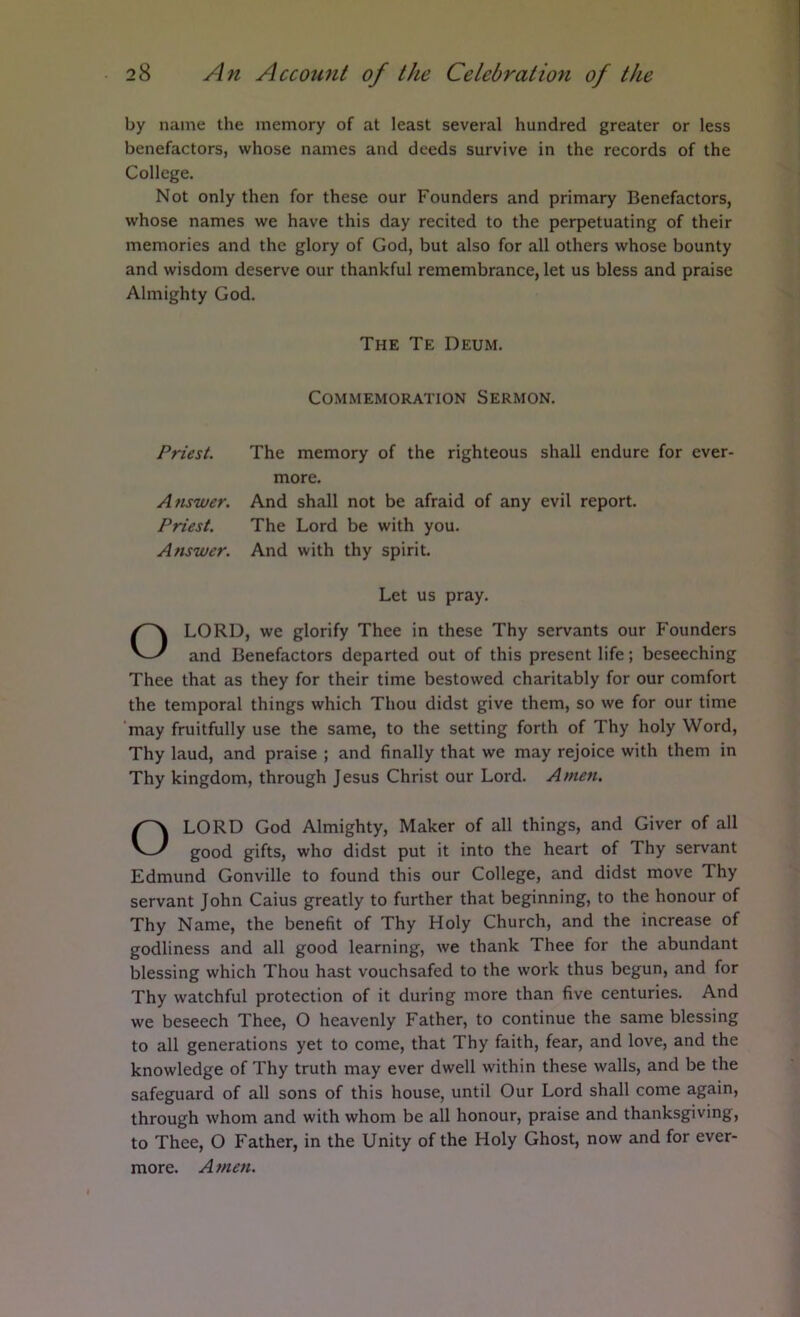 by name the memory of at least several hundred greater or less benefactors, whose names and deeds survive in the records of the College. Not only then for these our Founders and primary Benefactors, whose names we have this day recited to the perpetuating of their memories and the glory of God, but also for all others whose bounty and wisdom deserve our thankful remembrance, let us bless and praise Almighty God. Priest. The memory of the righteous shall endure for ever- LORD, we glorify Thee in these Thy servants our Founders and Benefactors departed out of this present life; beseeching Thee that as they for their time bestowed charitably for our comfort the temporal things which Thou didst give them, so we for our time may fruitfully use the same, to the setting forth of Thy holy Word, Thy laud, and praise ; and finally that we may rejoice with them in Thy kingdom, through Jesus Christ our Lord. Amen. LORD God Almighty, Maker of all things, and Giver of all good gifts, who didst put it into the heart of Thy servant Edmund Gonville to found this our College, and didst move Thy servant John Caius greatly to further that beginning, to the honour of Thy Name, the benefit of Thy Holy Church, and the increase of godliness and all good learning, we thank Thee for the abundant blessing which Thou hast vouchsafed to the work thus begun, and for Thy watchful protection of it during more than five centuries. And we beseech Thee, O heavenly Father, to continue the same blessing to all generations yet to come, that Thy faith, fear, and love, and the knowledge of Thy truth may ever dwell within these walls, and be the safeguard of all sons of this house, until Our Lord shall come again, through whom and with whom be all honour, praise and thanksgiving, to Thee, O Father, in the Unity of the Holy Ghost, now and for ever- more. Amen. The Te Deum. Commemoration Sermon. more. Amwer. And shall not be afraid of any evil report. Priest. The Lord be with you. Answer. And with thy spirit. Let us pray.
