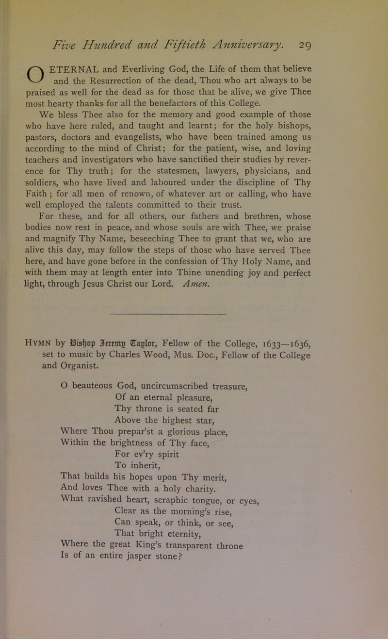 ETERNAL and Everliving God, the Life of them that believe and the Resurrection of the dead, Thou who art always to be praised as well for the dead as for those that be alive, we give Thee most hearty thanks for all the benefactors of this College. We bless Thee also for the memory and good example of those who have here ruled, and taught and learnt; for the holy bishops, pastors, doctors and evangelists, who have been trained among us according to the mind of Christ; for the patient, wise, and loving teachers and investigators who have sanctified their studies by rever- ence for Thy truth; for the statesmen, lawyers, physicians, and soldiers, who have lived and laboured under the discipline of Thy Faith ; for all men of renown, of whatever art or calling, who have well employed the talents committed to their trust. For these, and for all others, our fathers and brethren, whose bodies now rest in peace, and whose souls are with Thee, we praise and magnify Thy Name, beseeching Thee to grant that we, who are alive this day, may follow the steps of those who have served Thee here, and have gone before in the confession of Thy Holy Name, and with them may at length enter into Thine unending joy and perfect light, through Jesus Christ our Lord. Amen. Hymn by JSisfjop Seretng 5TagIor, Fellow of the College, 1633—1636, set to music by Charles Wood, Mus. Doc., Fellow of the College and Organist. O beauteous God, uncircumscribed treasure. Of an eternal pleasure. Thy throne is seated far Above the highest star. Where Thou prepaFst a glorious place. Within the brightness of Thy face. For ev’ry spirit To inherit. That builds his hopes upon Thy merit. And loves Thee with a holy charity. What ravished heart, seraphic tongue, or eyes. Clear as the morning’s rise. Can speak, or think, or see. That bright eternity. Where the great King’s transparent throne Is of an entire jasper stone.!*