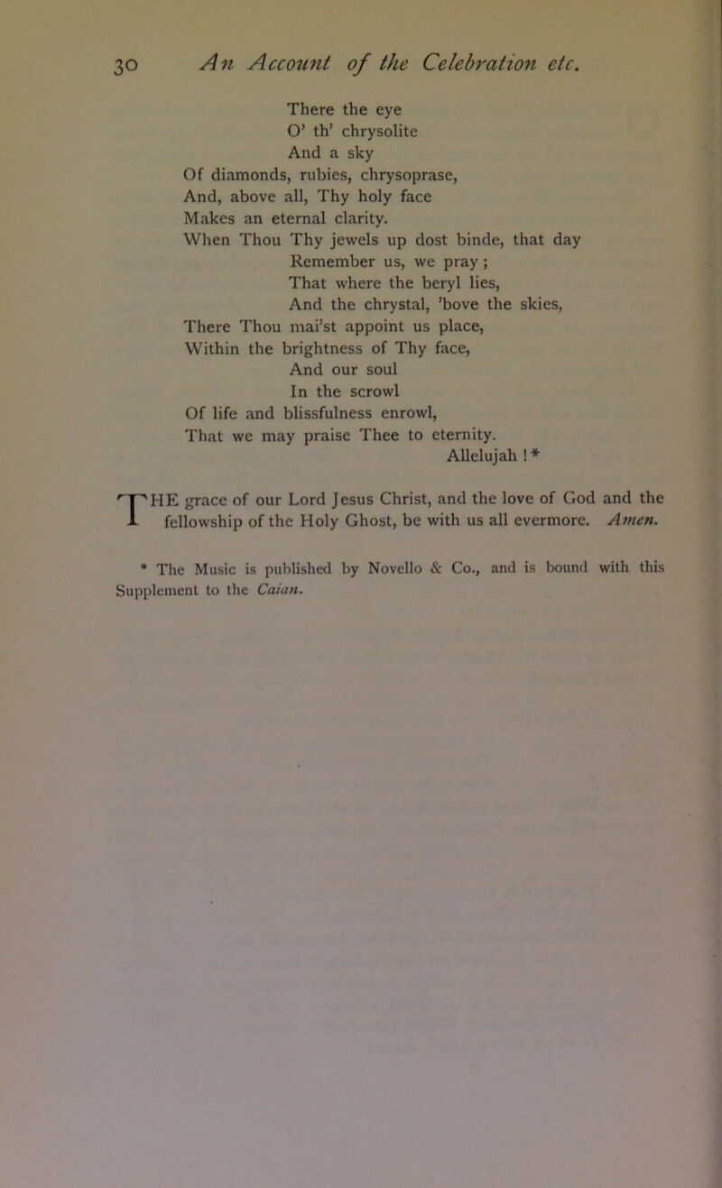 There the eye O’ th’ chrysolite And a sky Of diamonds, rubies, chrysoprase, And, above all. Thy holy face Makes an eternal clarity. When Thou Thy jewels up dost binde, that day Remember us, we pray; That where the beryl lies. And the chrystal, ’bove the skies. There Thou mai’st appoint us place. Within the brightness of Thy face. And our soul In the scrowl Of life and blissfulness enrowl. That we may praise Thee to eternity. Allelujah !* 'P'HE grace of our Lord Jesus Christ, and the love of God and the i- fellowship of the Holy Ghost, be with us all evermore. Amen. * The Music is published by Novello & Co., and is bound with this Supplement to the Caian.