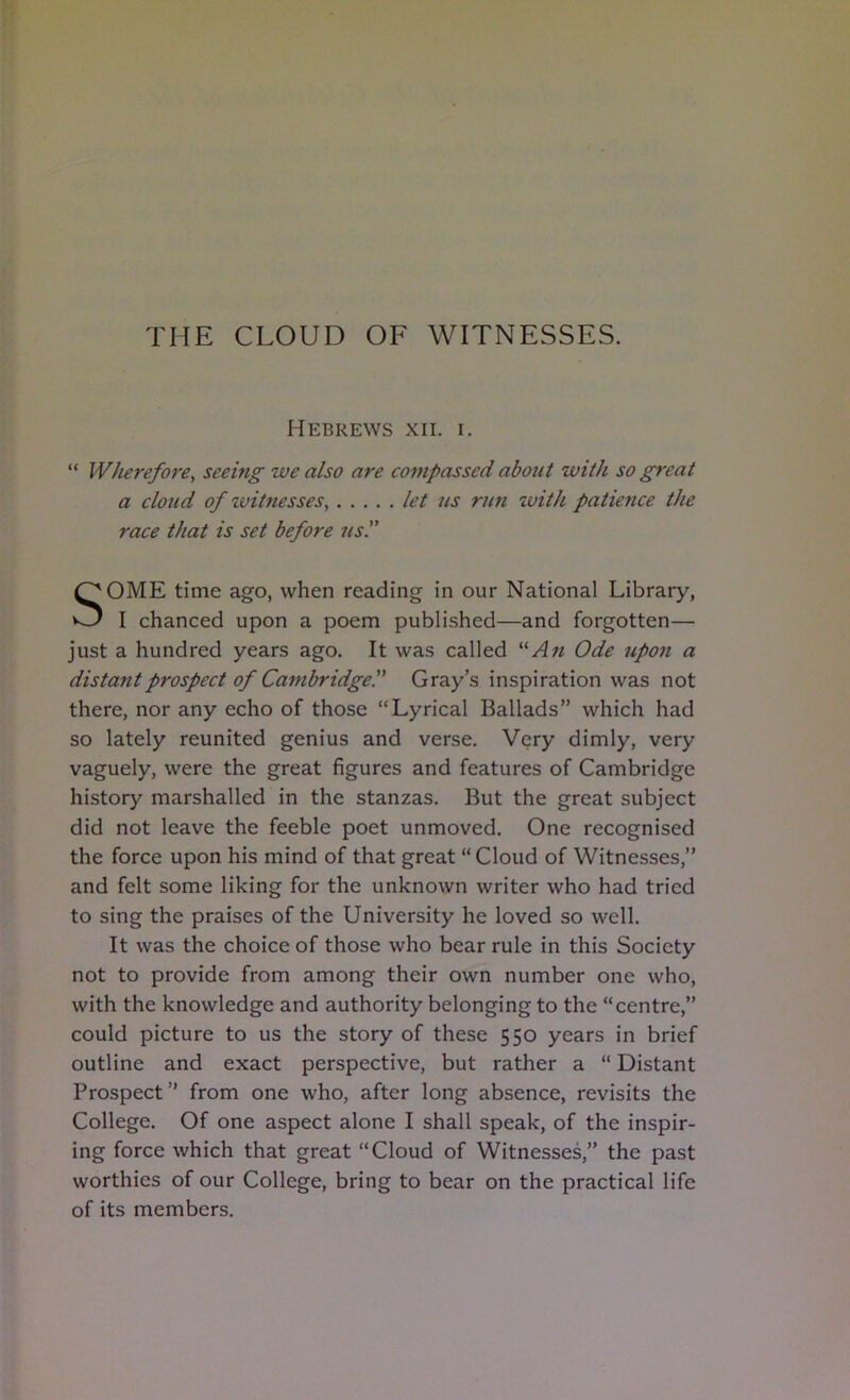 THE CLOUD OF WITNESSES. Hebrews xii. i. “ Wherefore, seeing we also are compassed about with so great a cloud of witnesses, let ns run with patience the race that is set before us. SOME time ago, when reading in our National Library, I chanced upon a poem published—and forgotten— just a hundred years ago. It was called Ode upon a distant prospect of Cambridge^ Gray’s inspiration was not there, nor any echo of those “Lyrical Ballads” which had so lately reunited genius and verse. Very dimly, very vaguely, were the great figures and features of Cambridge history marshalled in the stanzas. But the great subject did not leave the feeble poet unmoved. One recognised the force upon his mind of that great “ Cloud of Witnesses,” and felt some liking for the unknown writer who had tried to sing the praises of the University he loved so well. It was the choice of those who bear rule in this Society not to provide from among their own number one who, with the knowledge and authority belonging to the “centre,” could picture to us the story of these 550 years in brief outline and exact perspective, but rather a “ Distant Prospect” from one who, after long absence, revisits the College. Of one aspect alone I shall speak, of the inspir- ing force which that great “Cloud of Witnessed’ the past worthies of our College, bring to bear on the practical life of its members.