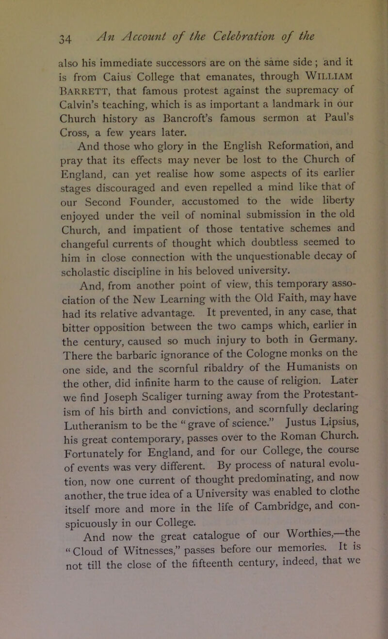 also his immediate successors are on the same side; and it is from Caius College that emanates, through William Barrett, that famous protest against the supremacy of Calvin’s teaching, which is as important a landmark in our Church history as Bancroft’s famous sermon at Paul’s Cross, a few years later. And those who glory in the English Reformation, and pray that its effects may never be lost to the Church of England, can yet realise how some aspects of its earlier stages discouraged and even repelled a mind like that of our Second Founder, accustomed to the wide liberty enjoyed under the veil of nominal submission in the old Church, and impatient of those tentative schemes and changeful currents of thought which doubtless seemed to him in close connection with the unquestionable decay of scholastic discipline in his beloved university. And, from another point of view, this temporary asso- ciation of the New Learning with the Old Faith, may have had its relative advantage. It prevented, in any case, that bitter opposition between the two camps which, earlier in the century, caused so much injury to both in Germany. There the barbaric ignorance of the Cologne monks on the one side, and the scornful ribaldry of the Humanists on the other, did infinite harm to the cause of religion. Later we find Joseph Scaliger turning away from the Protestant- ism of his birth and convictions, and scornfully declaring Lutheranism to be the “grave of science. Justus Lipsius, his great contemporary, passes over to the Roman Church. Fortunately for England, and for our College, the course of events was very different. By process of natural evolu- tion, now one current of thought predominating, and now another, the true idea of a University was enabled to clothe itself more and more in the life of Cambridge, and con- spicuously in our College. And now the great catalogue of our Worthies, the “ Cloud of Witnesses,” passes before our memories. It is not till the close of the fifteenth century, indeed, that we
