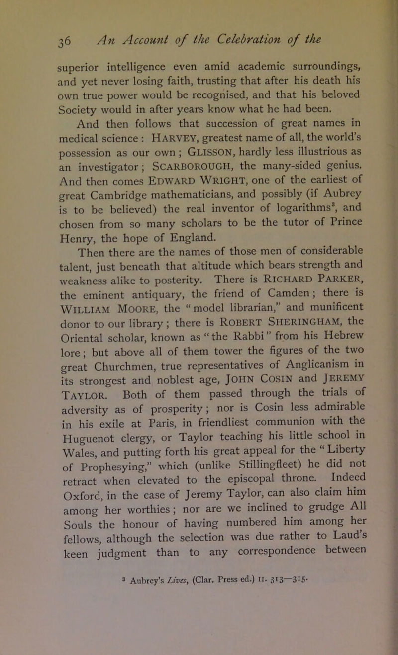 superior intelligence even amid academic surroundings, and yet never losing faith, trusting that after his death his own true power would be recognised, and that his beloved Society would in after years know what he had been. And then follows that succession of great names in medical science : Harvey, greatest name of all, the world’s possession as our own ; Glisson, hardly less illustrious as an investigator; SCARBOROUGH, the many-sided genius. And then comes Edward Wright, one of the earliest of great Cambridge mathematicians, and possibly (if Aubrey is to be believed) the real inventor of logarithms*, and chosen from so many scholars to be the tutor of Prince Henry, the hope of England. Then there are the names of those men of considerable talent, just beneath that altitude which bears strength and weakness alike to posterity. There is Richard PARKER, the eminent antiquary, the friend of Camden ; there is William Moore, the “ model librarian,” and munificent donor to our library ; there is Robert Sheringham, the Oriental scholar, known as “ the Rabbi ” from his Hebrew lore; but above all of them tower the figures of the two great Churchmen, true representatives of Anglicanism in its strongest and noblest age, JOHN CosiN and JEREMY Taylor. Both of them passed through the trials of adversity as of prosperity; nor is Cosin less admirable in his exile at Paris, in friendliest communion with the Huguenot clergy, or Taylor teaching his little school in Wales, and putting forth his great appeal for the “ Liberty of Prophesying,” which (unlike Stillingfleet) he did not retract when elevated to the episcopal throne. Indeed Oxford, in the case of Jeremy Taylor, can also claim him among her worthies; nor are we inclined to grudge All Souls the honour of having numbered him among her fellows, although the selection was due rather to Laud’s keen judgment than to any correspondence between ® Aubrey’s Lives, (Clar. Press ed.) II. 313 3*5’