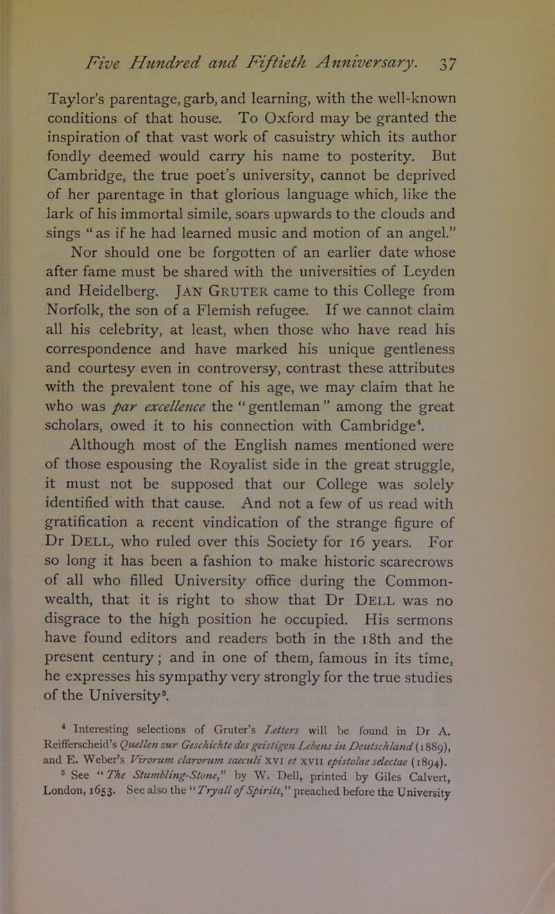 Taylor’s parentage, garb, and learning, with the well-known conditions of that house. To Oxford may be granted the inspiration of that vast work of casuistry which its author fondly deemed would carry his name to posterity. But Cambridge, the true poet’s university, cannot be deprived of her parentage in that glorious language which, like the lark of his immortal simile, soars upwards to the clouds and sings “as if he had learned music and motion of an angel.” Nor should one be forgotten of an earlier date whose after fame must be shared with the universities of Leyden and Heidelberg. jAN Gruter came to this College from Norfolk, the son of a Flemish refugee. If we cannot claim all his celebrity, at least, when those who have read his correspondence and have marked his unique gentleness and courtesy even in controversy, contrast these attributes with the prevalent tone of his age, we may claim that he who was par excellence the “ gentleman ” among the great scholars, owed it to his connection with Cambridge^ Although most of the English names mentioned were of those espousing the Royalist side in the great struggle, it must not be supposed that our College was solely identifiedWith that cause. And not a few of us read with gratification a recent vindication of the strange figure of Dr Dell, who ruled over this Society for 16 years. For so long it has been a fashion to make historic scarecrows of all who filled University office during the Common- wealth, that it is right to show that Dr Dell was no disgrace to the high position he occupied. His sermons have found editors and readers both in the i8th and the present century; and in one of them, famous in its time, he expresses his sympathy very strongly for the true studies of the University®. * Interesting selections of Gruter’s LeiUrs will be found in Dr A. Reifferscheid’s Qitellen zur Geschichte desgeistigen Lebens in Dctttschland (1889), and E. Weber’s Vironim clarorutn saeculi xvi et xvii epistolae sdectae (1894). ® See “ The Stumbling-Stone,” by W. Dell, printed by Giles Calvert, London, 1653. See also the Tryall of Spirits,” preached before the University