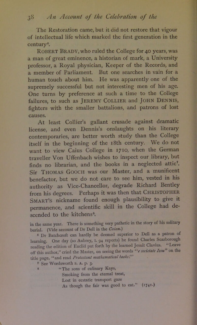 The Restoration came, but it did not restore that vigour of intellectual life which marked the first generation in the century®. Robert Brady, who ruled the College for 40 years, was a man of great eminence, a historian of mark, a University professor, a Royal physician. Keeper of the Records, and a member of Parliament. But one searches in vain for a human touch about him. He was apparently one of the supremely successful but not interesting men of his age. One turns by preference at such a time to the College failures, to such as Jeremy Collier and John Dennis, fighters with the smaller battalions, and patrons of lost causes. At least Collier’s gallant crusade against dramatic license, and even Dennis’s onslaughts on his literary contemporaries, are better worth study than the College itself in the beginning of the i8th century. We do not want to view Caius College in 1710, when the German traveller Von Uffenbach wishes to inspect our library, but finds no librarian, and the books in a neglected attic^ Sir Thomas Gooch was our Master, and a munificent benefactor, but we do not care to see him, vested in his authority as Vice-Chancellor, degrade Richard Bentley from his degrees. Perhaps it was then that CHRISTOPHER Smart’s nickname found enough plausibility to give it permanence, and scientific skill in the College had de- scended to the kitchens®. in the same year. There is something very pathetic in the story of his solitary burial. (Vide account of Dr Dell in the Caian.) » Dr Batchcroft can hardly be deemed superior to Dell as a patron of learning. One day (so Aubrey, i. 94 reports) he found Charles Scarborough reading the edition of Euclid put forth by the learned Jesuit Clavius. “Leave off this author,” cried the Master, on seeing the words sodetate lesu on the title page, “and read Protestant mathematical books! 7 See Wordsworth s. a. p. 3. 8 “The sons of culinary Kays, Smoking from the eternal treat, Lost in ecstatic transport gaze As though the fair was good to eat.” (1741-)