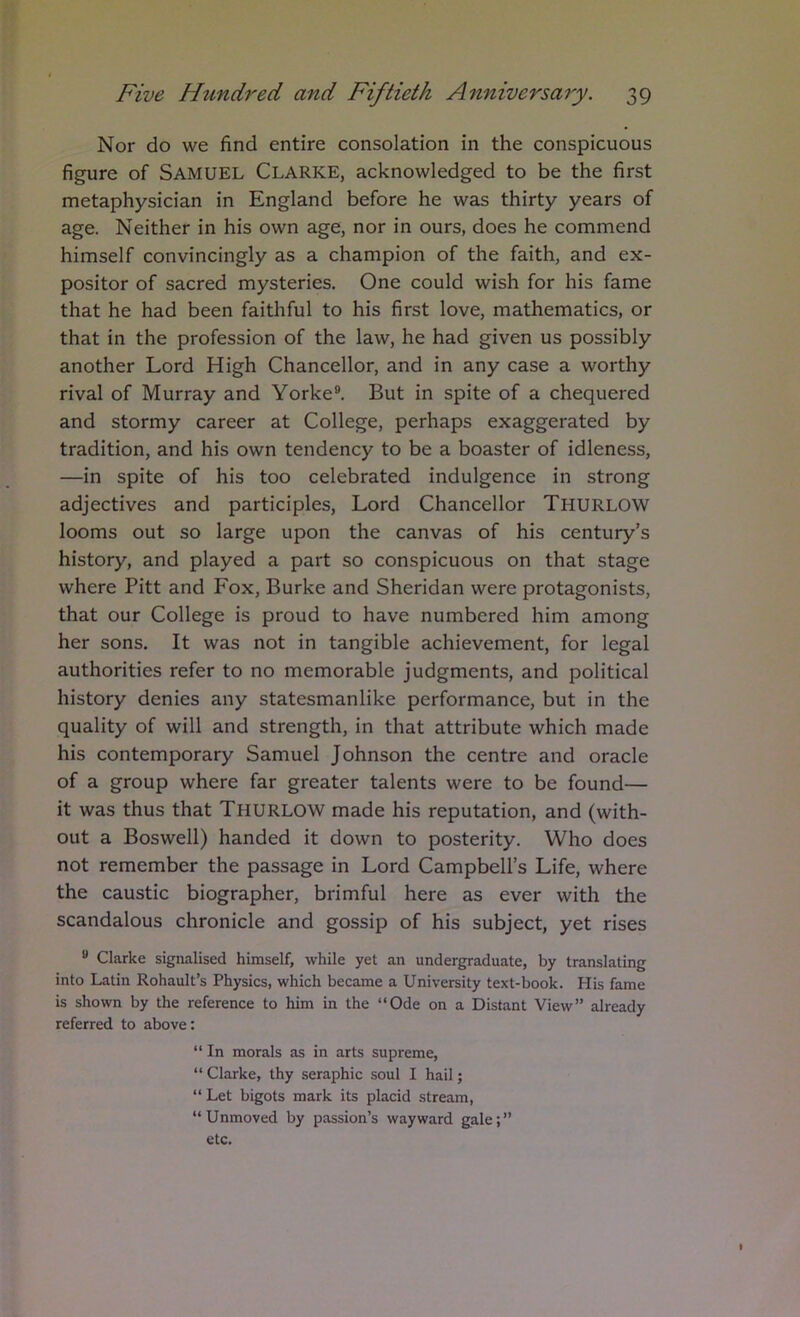 Nor do we find entire consolation in the conspicuous figure of Samuel Clarke, acknowledged to be the first metaphysician in England before he was thirty years of age. Neither in his own age, nor in ours, does he commend himself convincingly as a champion of the faith, and ex- positor of sacred mysteries. One could wish for his fame that he had been faithful to his first love, mathematics, or that in the profession of the law, he had given us possibly another Lord High Chancellor, and in any case a worthy rival of Murray and Yorke®. But in spite of a chequered and stormy career at College, perhaps exaggerated by tradition, and his own tendency to be a boaster of idleness, —in spite of his too celebrated indulgence in strong adjectives and participles. Lord Chancellor Thurlow looms out so large upon the canvas of his century’s history, and played a part so conspicuous on that stage where Pitt and Fox, Burke and Sheridan were protagonists, that our College is proud to have numbered him among her sons. It was not in tangible achievement, for legal authorities refer to no memorable judgments, and political history denies any statesmanlike performance, but in the quality of will and strength, in that attribute which made his contemporary Samuel Johnson the centre and oracle of a group where far greater talents were to be found— it was thus that Thurlow made his reputation, and (with- out a Boswell) handed it down to posterity. Who does not remember the passage in Lord Campbell’s Life, where the caustic biographer, brimful here as ever with the scandalous chronicle and gossip of his subject, yet rises ® Clarke signalised himself, while yet an undergraduate, by translating into Latin Rohault’s Physics, which became a University text-book. His fame is shown by the reference to him in the “Ode on a Distant View” already referred to above: “ In morals as in arts supreme, “ Clarke, thy seraphic soul I hail; “ Let bigots mark its placid stream, “Unmoved by passion’s wayward gale;” etc.