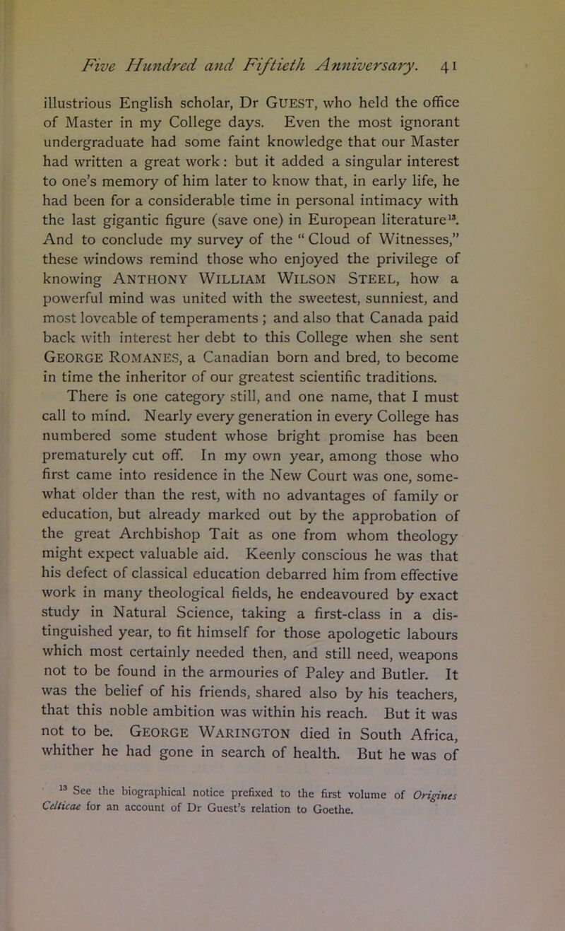 illustrious English scholar, Dr GUEST, who held the office of Master in my College days. Even the most ignorant undergraduate had some faint knowledge that our Master had written a great work: but it added a singular interest to one’s memory of him later to know that, in early life, he had been for a considerable time in personal intimacy with the last gigantic figure (save one) in European literature*®. And to conclude my survey of the “ Cloud of Witnesses,” these windows remind those who enjoyed the privilege of knowing ANTHONY WILLIAM Wilson Steel, how a powerful mind was united with the sweetest, sunniest, and most loveable of temperaments ; and also that Canada paid back with interest her debt to this College when she sent George Romanes, a Canadian born and bred, to become in time the inheritor of our greatest scientific traditions. There is one category still, and one name, that I must call to mind. Nearly every generation in every College has numbered some student whose bright promise has been prematurely cut off. In my own year, among those who first came into residence in the New Court was one, some- what older than the rest, with no advantages of family or education, but already marked out by the approbation of the great Archbishop Tait as one from whom theology might expect valuable aid. Keenly conscious he was that his defect of classical education debarred him from effective work in many theological fields, he endeavoured by exact study in Natural Science, taking a first-class in a dis- tinguished year, to fit himself for those apologetic labours which most certainly needed then, and still need, weapons not to be found in the armouries of Paley and Butler. It was the belief of his friends, shared also by his teachers, that this noble ambition was within his reach. But it was not to be. George Warington died in South Africa, whither he had gone in search of health. But he was of *® See the biographical notice prefixed to the first volume of Origines CeUicae for an account of Dr Guest’s relation to Goethe.