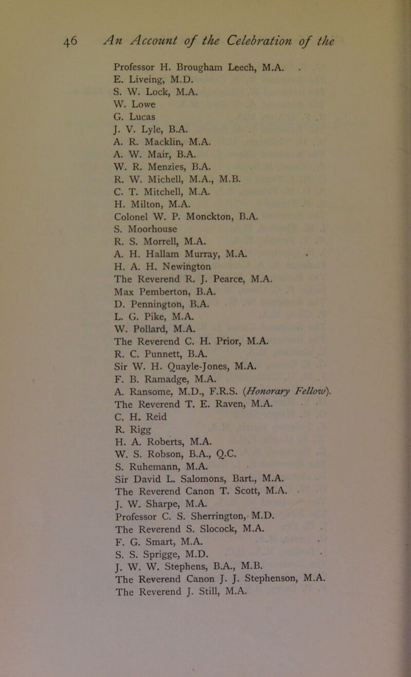 Professor H. Brougham Leech, M.A. E. Liveing, M.D. S. W. Lock, M.A. W. Lowe G. Lucas J. V. Lyle, B.A. A. R. Macklin, M.A. A. W. Mair, B.A. W. R. Menzies, B.A. R. W. Michell, M.A., M.B. C. T. Mitchell, M.A. H. Milton, M.A. Colonel W. P. Monckton, B.A. S. Moorhouse R. S. Morrell, M.A. A. H. Hallam Murray, M.A. H. A. H. Newington The Reverend R. J. Pearce, M.A. Max Pemberton, B.A. D. Pennington, B.A. L. G. Pike, M.A. W. Pollard, M.A. The Reverend C. H. Prior, M.A. R. C. Punnett, B.A. Sir W. H. Quayle-Jones, M.A. F. B. Ramadge, M.A. A. Ransome, M.D., F.R.S. {Honorary Fellow). The Reverend T. E. Raven, M.A. C. H. Reid R. Rigg H. A. Roberts, M.A. W. S. Robson, B.A., Q.C. S. Ruhemann, M.A. Sir David L. Salomons, Bart., M.A. The Reverend Canon T. Scott, M.A. - J. W. Sharpe, M.A. Professor C. S. Sherrington, M.D. The Reverend S. Slocock, M.A. F. G. Smart, M.A. S. S. Sprigge, M.D. J. W. W. Stephens, B.A., M.B. The Reverend Canon J. J. Stephenson, M.A. The Reverend J. Still, M.A.