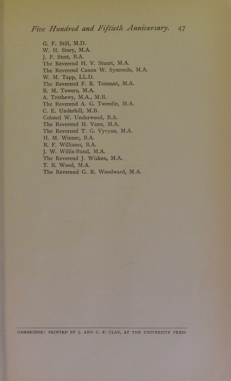 G. F. Still, M.D. W. H. Story, M.A. J. P. Stott, B.A. The Reverend H. V. Stuart, M.A. The Reverend Canon W. Symonds, M.A. W. M. Tapp, LL.D. The Reverend F. R. Tennant, M.A. R. M. Towers, M.A. A. Trethewy, M.A., M.B. The Reverend A. G. Tweedie, M.A. C. E. Underhill, M.B. Colonel W. Underwood, B.A. The Reverend H. Venn, M.A. The Reverend T. G. Vyvyan, M.A. H. M. Wiener, B.A. R F. Williams, B.A. J. W. Willis-Bund, M.A. The Reverend J. Wisken, M.A. T. B. Wood, M.A. The Reverend G. R. Woodward, M.A. CAMBRIDGE; PRINTED BY J. AND C. F. CLAY, AT THE UNIVERSITY PRESS