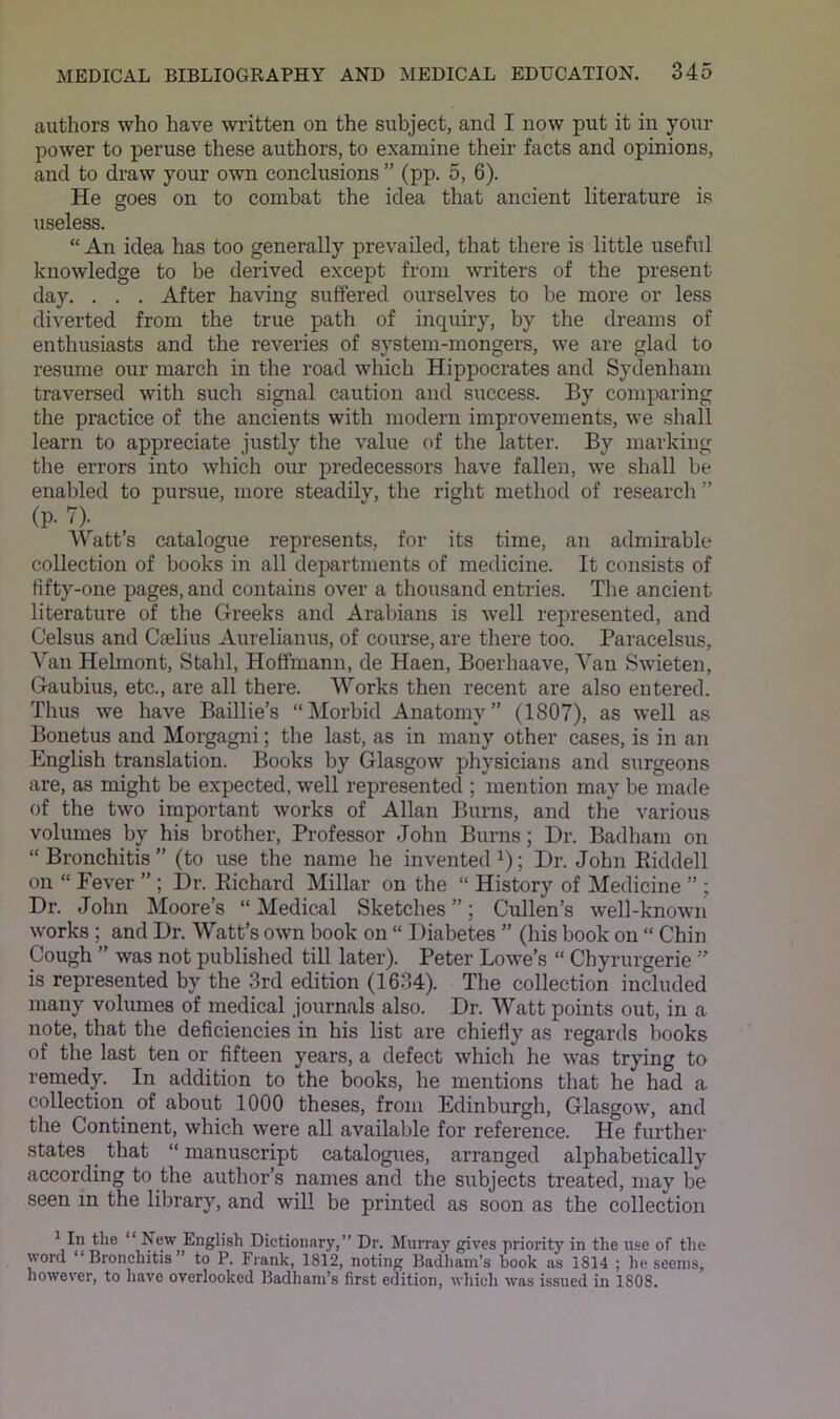 authors who have written on the subject, and I now put it in your power to peruse these authors, to examine their facts and opinions, and to draw your own conclusions ” (pp. 5, 6). He goes on to combat the idea that ancient literature is useless. “ An idea has too generally prevailed, that there is little useful knowledge to be derived except from writers of the present day. . . . After having suffered ourselves to be more or less diverted from the true path of inquiry, by the dreams of enthusiasts and the reveries of system-mongers, we are glad to resume our march in the road which Hippocrates and Sydenham traversed with such signal caution and siiccess. By comparing the pi’actice of the ancients with modern improvements, we shall learn to appreciate justly the value of the latter. By marking the errors into which our predecessors have fallen, we shall be enabled to pursue, more steadily, the right method of research ” (p. 7). Watt’s catalogue represents, for its time, an admirable collection of books in all departments of medicine. It consists of fifty-one pages, and contains over a thousand entries. The ancient literature of the Greeks and Arabians is well represented, and Celsus and Caelius Aurelianus, of course, are there too. Paracelsus, Van Hehnont, Stahl, Hotfmann, de Haen, Boerhaave, Van Swieten, Gaubius, etc., are all there. Works then recent are also entered. Thus we have Baillie’s “Morbid Anatomy” (1807), as well as Bonetus and Morgagni; the last, as in many other cases, is in an English translation. Books by Glasgow physicians and surgeons are, as might be expected, well represented ; mention may be made of the two important works of Allan Burns, and the various volumes by his brother. Professor John Burns; Dr. Badham on “Bronchitis” (to use the name he invented ^); Dr. John Eiddell on “ Fever ” ; Dr. Eichard Millar on the “ History of Medicine ” ; Dr. John Moore’s “Medical Sketches”; Cullen’s well-known works ; and Dr. Watt’s own book on “ Diabetes ” (his book on “ Chin Cough ” was not published till later). Peter Lowe’s “ Chyrurgerie ” is represented by the 3rd edition (1634). The collection included many volumes of medical journals also. Dr. Watt points out, in a note, that the deficiencies in his list are chiefly as regards books of the last ten or fifteen years, a defect which he was trying to remed)^ In addition to the books, he mentions that he had a collection of about 1000 theses, from Edinburgh, Glasgow, and the Continent, which were all available for reference. He further states that “ manuscript catalogues, arranged alphabetically according to the author’s names and the subjects treated, may be seen in the library, and will be printed as soon as the collection ^ In the “ New English Dictionary,” Dr. Murray gives priority in the use of the word “Bronchitis” to P. Frank, 1812, noting Badham’s book as 1814 ; beseems, however, to have overlooked Badhani’s first edition, which was issued in 1808.