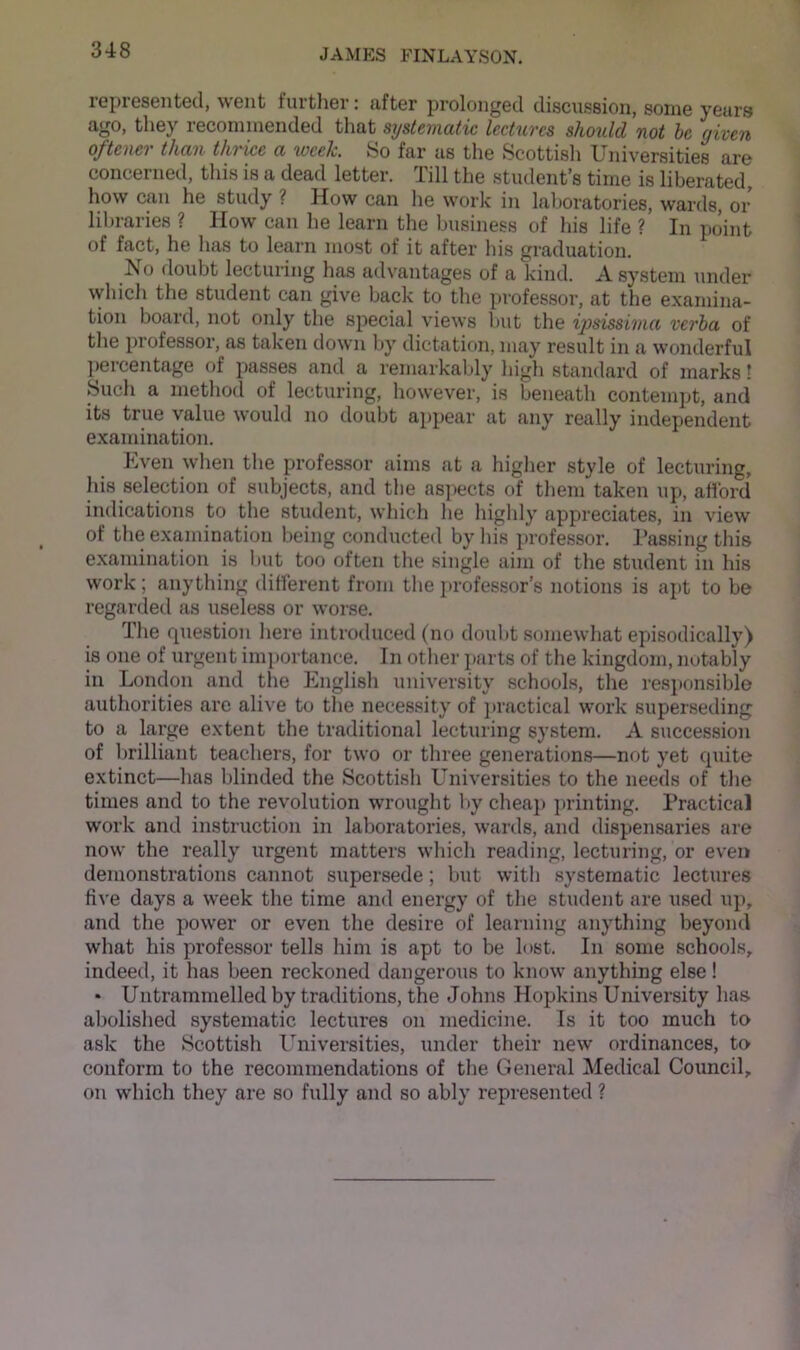 iGpiGSGiitG(l, wGiit tuitliGr; ilftGr proloiigGcI discussion, soiug VGtirs ago, they recominended that systematic lectures should not he given of teller than thrice a tocelc. So far us the Scottisli Universities are concerned, tliis is a dead letter. Till the stiulent’s time is liberated, how can he study ? How can he work in laboratories, wards, or liln-aries ? How can he learn the business of liis life ? In point of fact, he has to learn most of it after his graduation. No doubt lecturing has advantages of a kind. A system under which the student can give back to the professor, at the examina- tion board, not only tlie special views but the ipsissiiiia verba of tlie professor, as taken down by dictation, may result in a wonderful percentage of passes and a remarkably high standard of marks! Such a method of lecturing, however, is beneath contempt, and its true value would no doubt appear at any really independent examination. Even when the professor aims at a higher style of lecturing, Ids selection of subjects, and tlie aspects of tliem taken up, aHbrd indications to the student, which lie highly appreciates, in view of the examination being conducted by his professor. Passing this examination is but too often the single aim of the student in his work; anything different from the professor’s notions is ajit to be regarded as useless or worse. The question here introduced (no doubt somewhat episodically) is one of urgent imiiortance. In other parts of the kingdom, notably in London and the English university schools, the resi»onsible authorities are alive to the necessity of jiractical work superseding to a large extent the traditional lecturing system. A succession of brilliant teachers, for two or three generations—not yet quite extinct—has blinded the Scottish Universities to the needs of the times and to the revolution wrought liy cheaj) printing. Practical work and instruction in laboratories, wards, and dispensaries are now the really urgent matters which reading, lecturing, or even demonstrations cannot supersede; but with systematic lectures five days a week the time and energy of the student are used up, and the power or even the desire of learning anything beyond what his professor tells him is apt to be lost. In some schools, indeed, it has been reckoned dangerous to know anything else! • Untrammelled by traditions, the Johns Hopkins University has abolished systematic lectures on medicine. Is it too much to ask the Scottish Universities, under their new ordinances, to conform to the recommendations of the General Medical Council, on which they are so fully and so ably represented ?