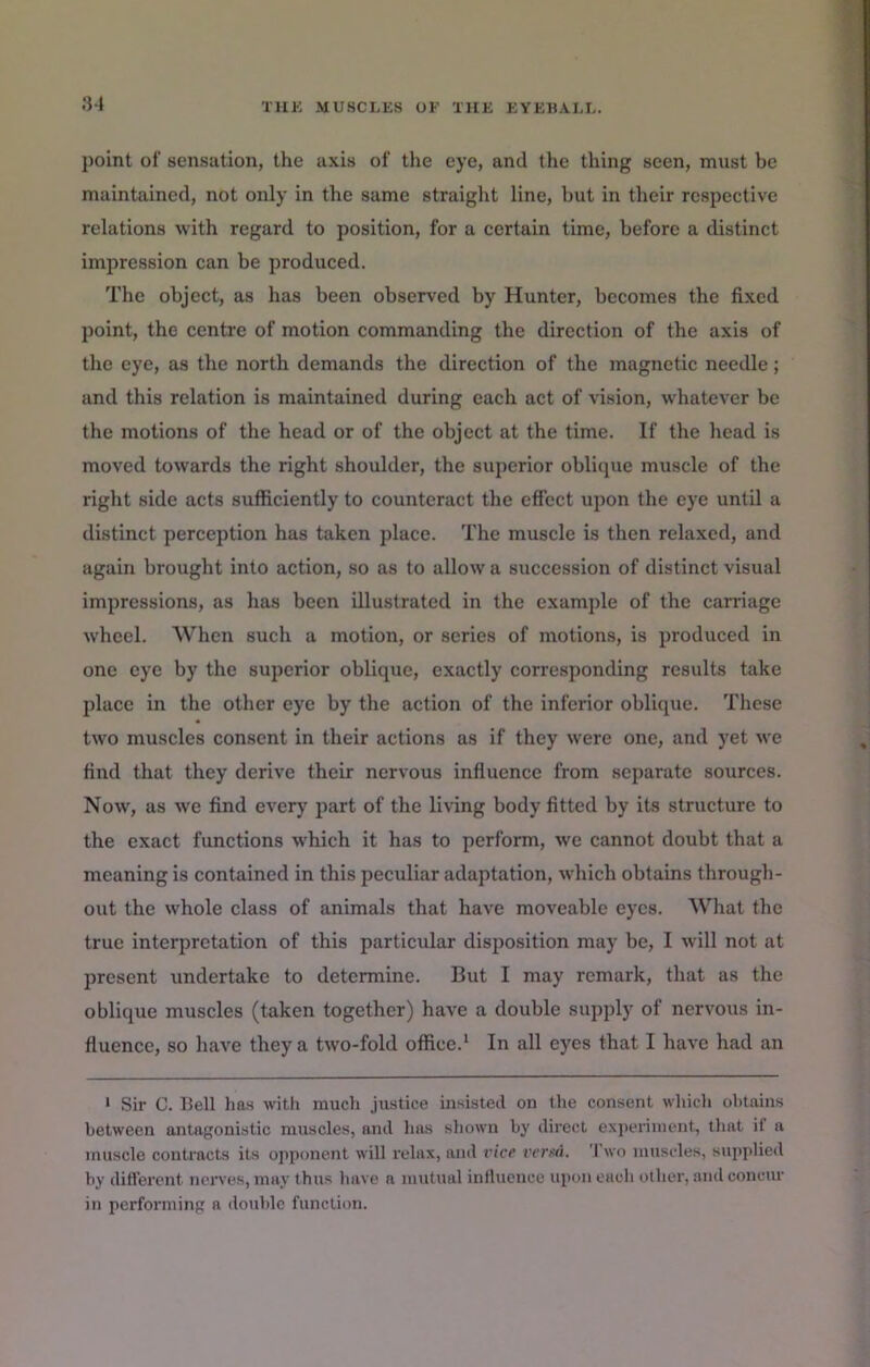 point of sensation, the axis of the eye, and the thing seen, must be maintained, not only in the same straight line, but in their respective relations with regard to position, for a certain time, before a distinct impression can be produced. The object, as has been observed by Hunter, becomes the fixed point, the centre of motion commanding the direction of the axis of the eye, as the north demands the direction of the magnetic needle; and this relation is maintained during each act of vision, whatever be the motions of the head or of the object at the time. If the head is moved towards the right shoulder, the superior oblique muscle of the right side acts sufficiently to counteract the effect upon the eye until a distinct perception has taken place. The muscle is then relaxed, and again brought into action, so as to allow a succession of distinct visual impressions, as has been illustrated in the example of the carriage wheel. When such a motion, or series of motions, is produced in one eye by the superior oblique, exactly corresponding results take place in the other eye by the action of the inferior oblique. These two muscles consent in their actions as if they were one, and yet we find that they derive their nervous infiuence from separate sources. Now, as we find every part of the living body fitted by its structure to the exact functions which it has to perform, we cannot doubt that a meaning is contained in this peculiar adaptation, which obtains through- out the whole class of animals that have moveable eyes. What the true interpretation of this particular disposition may be, I will not at present undertake to determine. But I may remark, that as the oblique muscles (taken together) have a double supply of nervous in- fluence, so have they a two-fold office.* In all eyes that I have had an > Sir C. Bell has with much justice insisted on the consent which obtains between antagonistic muscles, and has shown by direct e.xperiinent, that if a muscle conti'acts its opponent will relax, and vice verxA. Two muscles, stipplicd by different nciwes, may thus have a mutual influence upon each other, and concur in performing a double function.