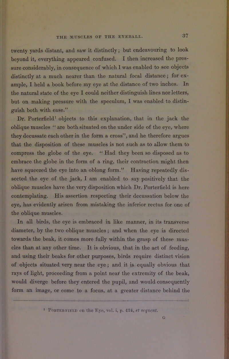 twenty yards distant, and saw it distinctly; but endeavouring to look beyond it, everything appeared confused. I then increased the pres- sure considerably, in consequence of which I was enabled to see objects distinctly at a much nearer than the natural focal distance; for ex- ample, I held a book before my eye at the distance of two inches. In the natural state of the eye I could neither distinguish lines nor letters, but on making pressure wth the speculum, I was enabled to distin- guish both with ease.” Dr. Porterfield’ objects to this explanation, that in the jack the oblique muscles “ are both situated on the under side of the eye, where they decussate each other in the form a cross”, and he therefore argues that the disposition of these muscles is not such as to allow them to compress the globe of the eye. “ Had they been so disposed as to embrace the globe in the form of a ring, their contraction might then have squeezed the eye into an oblong form.” Having repeatedly dis- sected the eye of the jack, I am enabled to say positively that the oblique muscles have the very' disposition which Dr. Porterfield is here contemplating. His assertion respecting their decussation below the eye, has evidently arisen from mistaking the inferior rectus for one of the oblique muscles. In all birds, the eye is embraced in like manner, in its transverse diameter, by the two oblique muscles; and when the eye is directed towards the beak, it comes more fully within the gra.sp of these mus- cles than at any other time. It is obvious, that in the act of feeding, and using their beaks for other purposes, birds require distinct vision of objects situated very near the eye; and it is equally obvious that rays of light, proceeding from a point near the extremity of the beak, woiUd diverge before they entered the pupil, and would consequently form an image, or come to a focus, at a greater distance behind the ' 1’OHTEHFiEiD en the Kye, vol. i, p. 421, et sequent. G