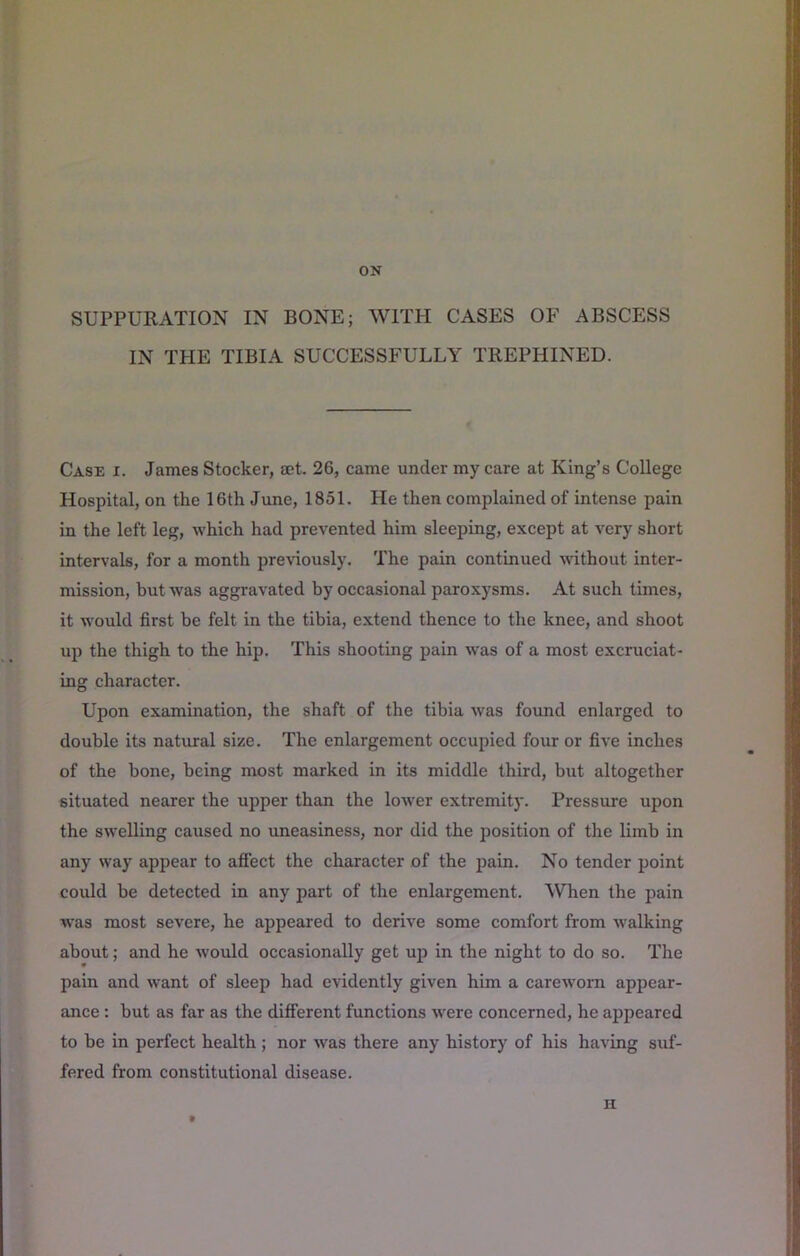 ON SUPPURATION IN BONE; WITH CASES OF ABSCESS IN THE TIBIA SUCCESSFULLY TREPHINED. Case i. James Stocker, set. 26, came under my care at King’s College Hospital, on the 16th June, 1851. He then complained of intense pain in the left leg, which had prevented him sleeping, except at very short intervals, for a month previously. The pain continued without inter- mission, hut was aggravated by occasional paroxysms. At such times, it would first be felt in the tibia, extend thence to the knee, and shoot up the thigh to the hip. This shooting pain was of a most excruciat- ing character. Upon examination, the shaft of the tibia was found enlarged to double its natural size. The enlargement occupied four or five inches of the bone, being most marked in its middle third, but altogether situated nearer the upper than the lower extremity. Pressure upon the swelling caused no uneasiness, nor did the position of the limb in any way appear to afiect the character of the pain. No tender point could be detected in any part of the enlargement. ^V’hen the pain ivas most severe, he appeared to derive some comfort from walking about; and he would occasionally get up in the night to do so. The pain and want of sleep had evidently given him a careworn appear- ance : hut as far as the different functions were concerned, he appeared to be in perfect health ; nor was there any history of his having suf- fered from constitutional disease. H