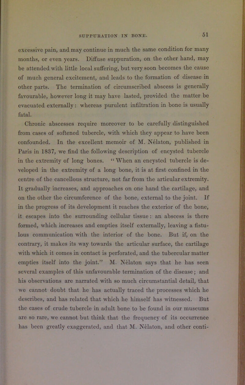 excessive pain, and may continue in much the same condition for many months, or even years. Diffuse suppuration, on the other hand, may be attended with little local suffering, but verj^ soon becomes the cause of much general excitement, and leads to the formation of disease in other parts. The termination of circumscribed abscess is generally favourable, however long it may have lasted, provided the matter be evacuated externally: whereas purulent infiltration in bone is usually fatal. Chronic abscesses require moreover to be carefully distinguished from cases of softened tubercle, with which they appear to have been confounded. In the excellent memoir of M. Nelaton, published in Paris in 1837, we find the following description of encysted tubercle in the extremity of long bones. “ When an encysted tubercle is de- veloped in the extremity of a long bone, it is at first confined in the centre of the cancellous structure, not far from the articular extremity. It gradually increases, and approaches on one hand the cartilage, and on the other the circumference of the bone, external to the joint. If in the progress of its development it reaches the exterior of the bone, it escapes into the surrounding cellular tissue: an abscess is there formed, which increases and empties itself externally, leaving a fistu- lous communication udth the interior of the bone. But if, on the contrary, it makes its way towards the articular surface, the cartilage with which it comes in contact is perforated, and the tubercular matter empties itself into the joint.” M. Nelaton says that he has seen several examples of this unfavourable termination of the disease; and his observations are narrated with so much circumstantial detail, that we cannot doubt that he has actually traced the processes which he describes, and has related that which he himself has witnessed. But the cases of crude tubercle in adult bone to be found in our museums are so rare, we cannot but think that the frequency of its occurrence has been greatly exaggerated, and that M. Nelaton, and other conti-