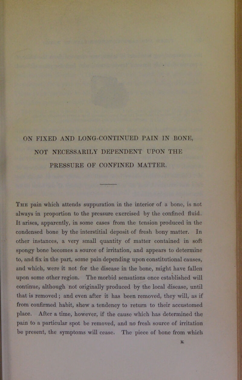 NOT NECESSARILY DEPENDENT UPON THE PRESSURE OF CONFINED MATTER. The pain which attends suppuration in the interior of a bone, is not always in proportion to the pressure exercised by the confined fluid. It arises, apparently, in some cases from the tension produced in the condensed bone by the interstitial deposit of fresh bony matter. In other instances, a very small quantity of matter contained in soft spongy bone becomes a source of irritation, and appears to determine to, and fix in the part, some pain depending upon constitutional causes, and which, were it not for the disease in the bone, might have fallen upon some other region. The morbid sensations once established will continue, although not originally produced by the local disease, until that is removed; and even after it has been removed, they will, as if from confirmed habit, shew a tendency to return to their accustomed place. After a time, however, if the cause which has determined the pain to a particular spot be removed, and no fresh source of irritation be present, the symptoms will cease. The piece of bone from which K