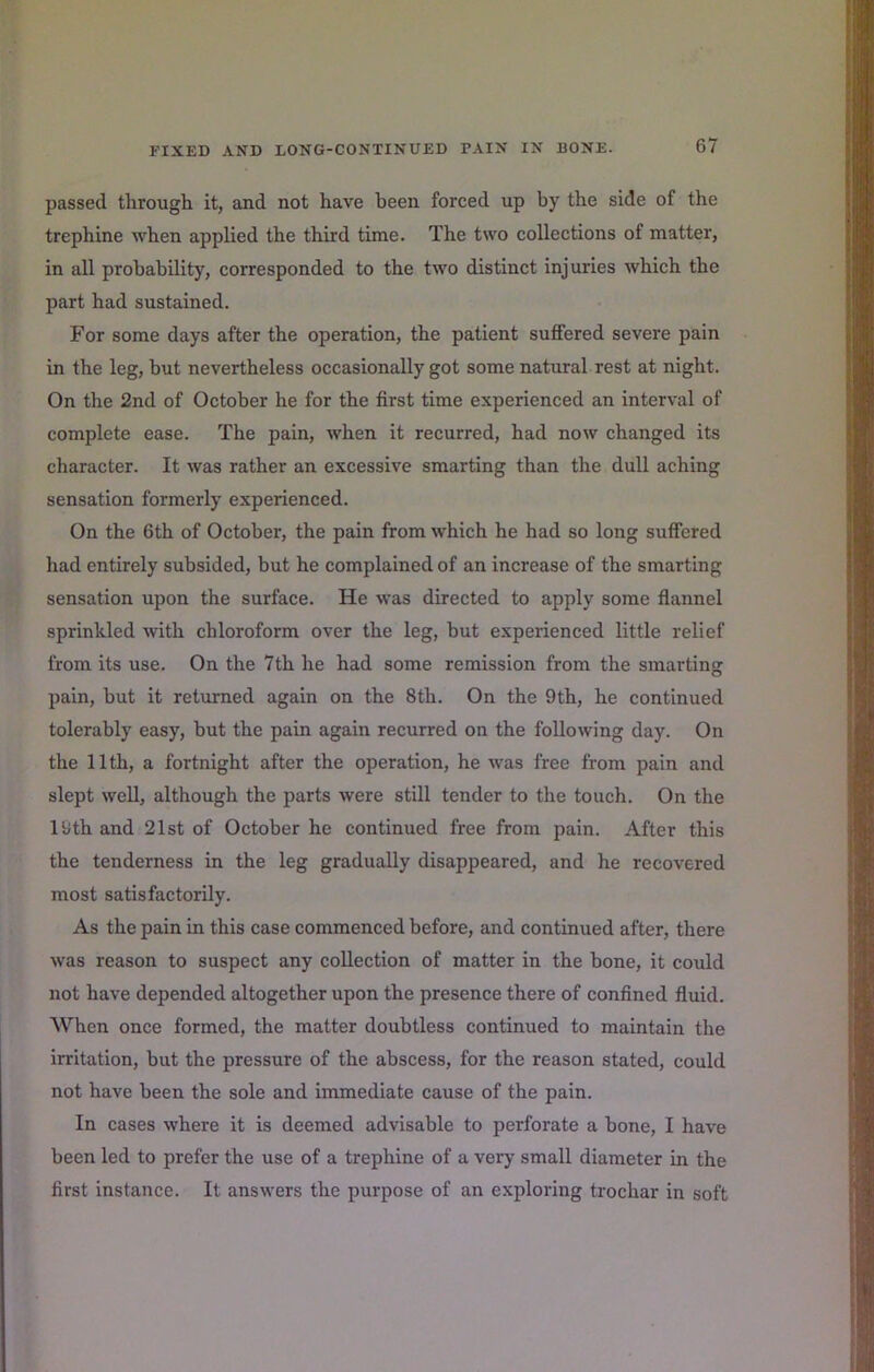 passed through it, and not have been forced up by the side of the trephine when applied the third time. The two collections of matter, in all probability, corresponded to the two distinct injuries which the part had sustained. For some days after the operation, the patient suffered severe pain in the leg, but nevertheless occasionally got some natural rest at night. On the 2nd of October he for the first time experienced an interval of complete ease. The pain, when it recurred, had now changed its character. It was rather an excessive smarting than the dull aching sensation formerly experienced. On the 6th of October, the pain from which he had so long suffered had entirely subsided, but he complained of an increase of the smarting sensation upon the surface. He was directed to apply some flannel sprinkled with chloroform over the leg, but experienced little relief from its use. On the 7th he had some remission from the smarting pain, but it returned again on the 8th. On the 9th, he continued tolerably easy, but the pain again recurred on the following day. On the 11th, a fortnight after the operation, he was free from pain and slept well, although the parts were still tender to the touch. On the 19th and 21st of October he continued free from pain. After this the tenderness in the leg gradually disappeared, and he recovered most satisfactorily. As the pain in this case commenced before, and continued after, there was reason to suspect any collection of matter in the bone, it could not have depended altogether upon the presence there of confined fiuid. When once formed, the matter doubtless continued to maintain the irritation, but the pressure of the abscess, for the reason stated, could not have been the sole and immediate cause of the pain. In cases where it is deemed advisable to perforate a bone, I have been led to prefer the use of a trephine of a very small diameter in the first instance. It answers the purpose of an exploring trochar in soft