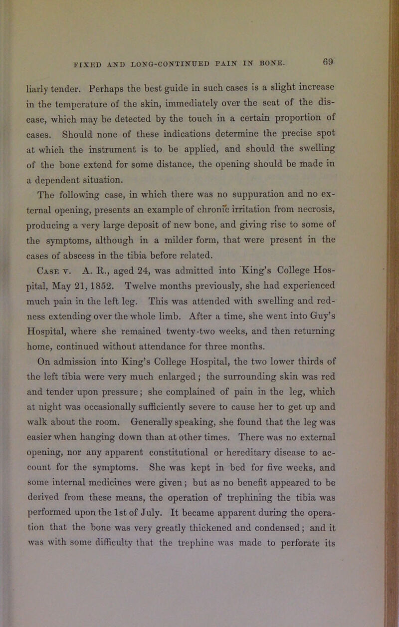 69 liarly tender. Perhaps the best guide in such cases is a slight increase in the temperature of the skin, immediately over the seat of the dis- ease, which may be detected by the touch in a certain proportion of cases. Should none of these indications determine the precise spot at which the instrument is to be applied, and should the swelling of the bone extend for some distance, the opening should be made in a dependent situation. The following case, in which there was no suppuration and no ex- ternal opening, presents an example of chronfc irritation from necrosis, producing a very large deposit of new bone, and giving rise to some of the symptoms, although in a milder form, that were present in the cases of abscess in the tibia before related. Case v. A. R., aged 24, was admitted into King’s College Hos- pital, May 21,1852. Twelve months previously, she had experienced much pain in the left leg. This was attended with swelling and red- ness extending over the whole limb. After a time, she went into Guy’s Hospital, where she remained twenty-two weeks, and then returning home, continued without attendance for three months. On admission into King’s College Hospital, the two lower thirds of the left tibia were very much enlarged; the surrounding skin was red and tender upon pressure; she complained of pain in the leg, which at night was occasionally sufficiently severe to cause her to get up and walk about the room. Generally speaking, she found that the leg was easier when hanging down than at other times. There was no external opening, nor any apparent constitutional or hereditary disease to ac- count for the symptoms. She was kept in bed for five weeks, and some internal medicines were given; but as no benefit appeared to be derived from these means, the operation of trephining the tibia was performed upon the 1st of July. It became apparent during the opera- tion that the bone was very greatly thickened and condensed; and it was with some difficulty that the trephine was made to perforate its